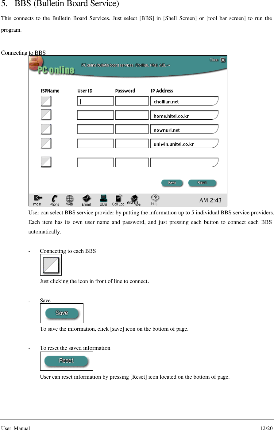  User Manual                                                                                        12/20  5. BBS (Bulletin Board Service) This connects to the Bulletin Board Services. Just select [BBS] in [Shell Screen] or [tool bar screen] to run the program.  Connecting to BBS  User can select BBS service provider by putting the information up to 5 individual BBS service providers. Each item has its own user name and password, and just pressing each button to connect each BBS automatically.  - Connecting to each BBS  Just clicking the icon in front of line to connect.  - Save  To save the information, click [save] icon on the bottom of page.    - To reset the saved information  User can reset information by pressing [Reset] icon located on the bottom of page. 