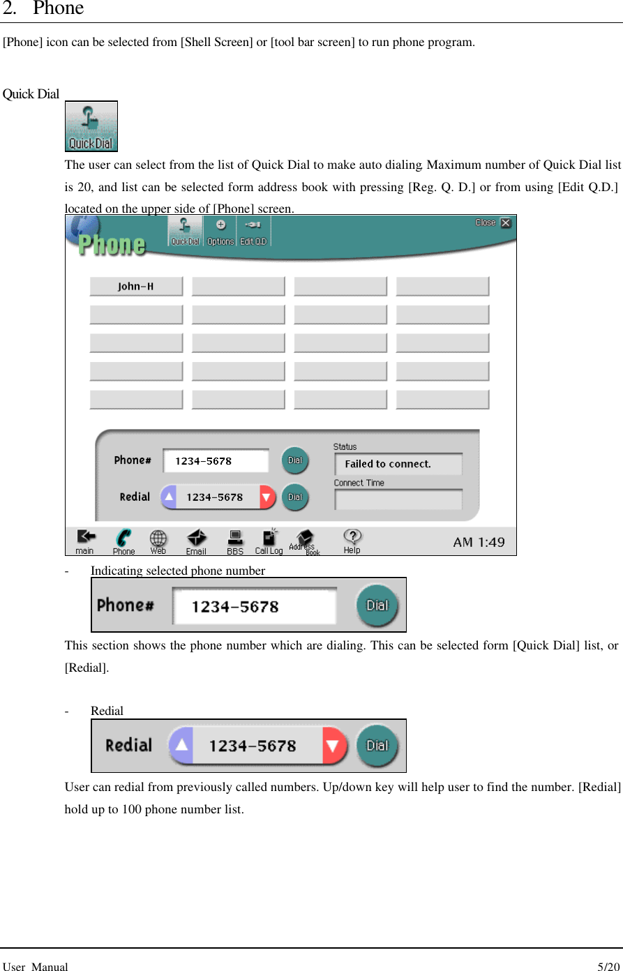  User Manual                                                                                        5/20  2. Phone [Phone] icon can be selected from [Shell Screen] or [tool bar screen] to run phone program.    Quick Dial  The user can select from the list of Quick Dial to make auto dialing. Maximum number of Quick Dial list is 20, and list can be selected form address book with pressing [Reg. Q. D.] or from using [Edit Q.D.] located on the upper side of [Phone] screen.  - Indicating selected phone number  This section shows the phone number which are dialing. This can be selected form [Quick Dial] list, or [Redial].    - Redial  User can redial from previously called numbers. Up/down key will help user to find the number. [Redial] hold up to 100 phone number list.     