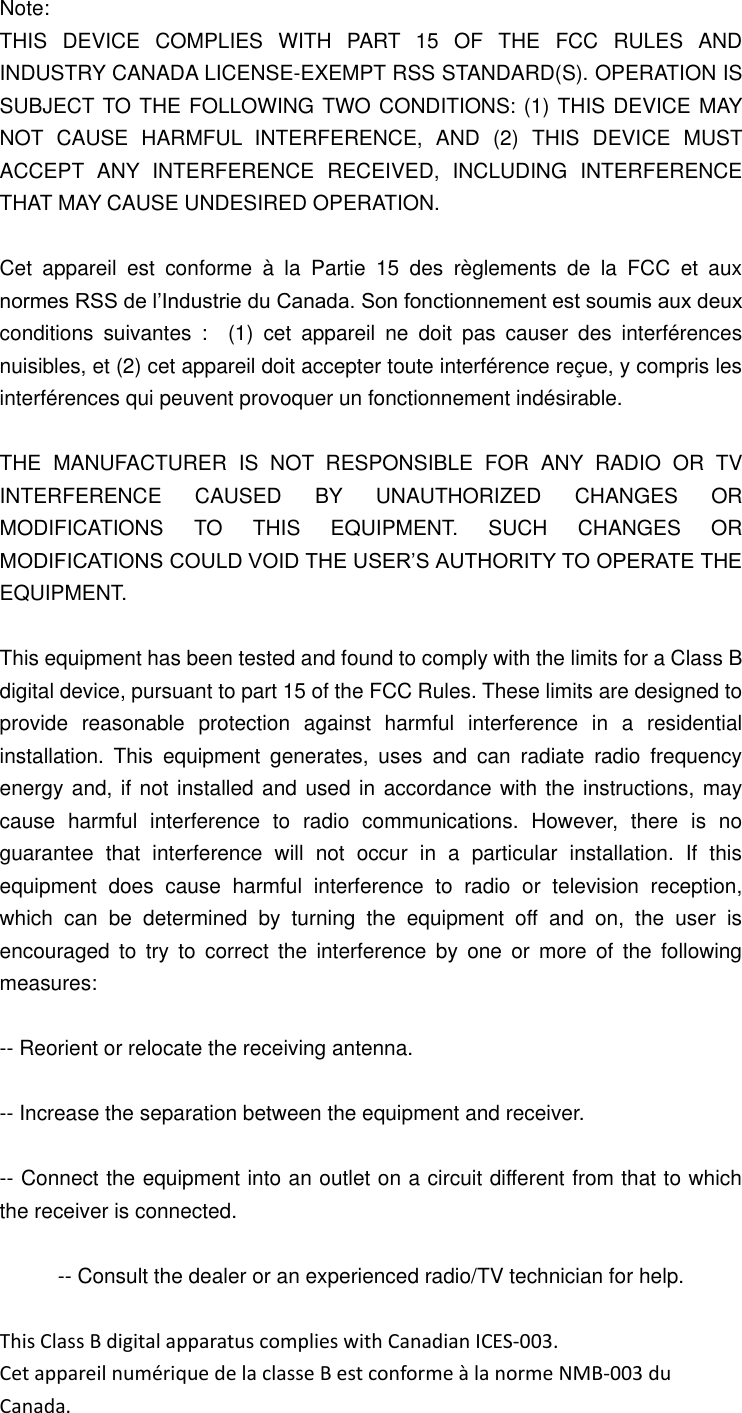 Note: THIS  DEVICE  COMPLIES  WITH  PART  15  OF  THE  FCC  RULES  AND INDUSTRY CANADA LICENSE-EXEMPT RSS STANDARD(S). OPERATION IS SUBJECT TO THE FOLLOWING TWO CONDITIONS: (1) THIS DEVICE MAY NOT  CAUSE  HARMFUL  INTERFERENCE,  AND  (2)  THIS  DEVICE  MUST ACCEPT  ANY  INTERFERENCE  RECEIVED,  INCLUDING  INTERFERENCE THAT MAY CAUSE UNDESIRED OPERATION.  Cet  appareil  est  conforme  &agrave;  la  Partie  15  des  r&egrave;glements  de  la  FCC  et  aux normes RSS de l&rsquo;Industrie du Canada. Son fonctionnement est soumis aux deux conditions  suivantes  :    (1)  cet  appareil  ne  doit  pas  causer  des  interf&eacute;rences nuisibles, et (2) cet appareil doit accepter toute interf&eacute;rence re&ccedil;ue, y compris les interf&eacute;rences qui peuvent provoquer un fonctionnement ind&eacute;sirable.  THE  MANUFACTURER  IS  NOT  RESPONSIBLE  FOR  ANY  RADIO  OR  TV INTERFERENCE  CAUSED  BY  UNAUTHORIZED  CHANGES  OR MODIFICATIONS  TO  THIS  EQUIPMENT.  SUCH  CHANGES  OR MODIFICATIONS COULD VOID THE USER&rsquo;S AUTHORITY TO OPERATE THE EQUIPMENT.  This equipment has been tested and found to comply with the limits for a Class B digital device, pursuant to part 15 of the FCC Rules. These limits are designed to provide  reasonable  protection  against  harmful  interference  in  a  residential installation.  This  equipment  generates,  uses  and  can  radiate  radio  frequency energy and, if not installed and used in accordance with the instructions, may cause  harmful  interference  to  radio  communications.  However,  there  is  no guarantee  that  interference  will  not  occur  in  a  particular  installation.  If  this equipment  does  cause  harmful  interference  to  radio  or  television  reception, which  can  be  determined  by  turning  the  equipment  off  and  on,  the  user  is encouraged  to  try to  correct  the  interference  by  one  or  more  of  the following measures:    -- Reorient or relocate the receiving antenna.    -- Increase the separation between the equipment and receiver.    -- Connect the equipment into an outlet on a circuit different from that to which the receiver is connected.    -- Consult the dealer or an experienced radio/TV technician for help.  This Class B digital apparatus complies with Canadian ICES-003. Cet appareil num&eacute;rique de la classe B est conforme &agrave; la norme NMB-003 du Canada. 