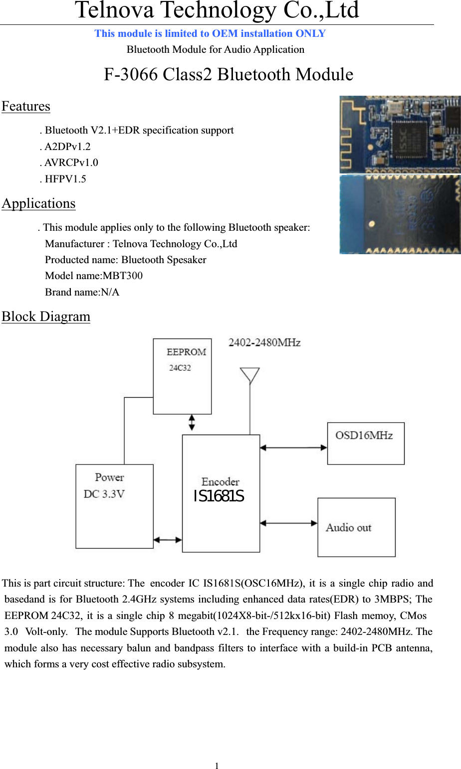 Telnova Technology Co.,Ltd  1This module is limited to OEM installation ONLY                        Bluetooth Module for Audio Application F-3066 Class2 Bluetooth Module Features. Bluetooth V2.1+EDR specification support   . A2DPv1.2 . AVRCPv1.0 . HFPV1.5 Applications. This module applies only to the following Bluetooth speaker:       Manufacturer : Telnova Technology Co.,Ltd         Producted name: Bluetooth Spesaker         Model name:MBT300        Brand name:N/A Block DiagramThis is part circuit structure: The  encoder IC IS1681S(OSC16MHz), it is a single chip radio and basedand is for Bluetooth 2.4GHz systems including enhanced data rates(EDR) to 3MBPS; The EEPROM 24C32, it is a single chip 8 megabit(1024X8-bit-/512kx16-bit) Flash memoy, CMos 3.0 Volt-only. The module Supports Bluetooth v2.1.  the Frequency range: 2402-2480MHz. The module also has necessary balun and bandpass filters to interface with a build-in PCB antenna, which forms a very cost effective radio subsystem. IS1681S