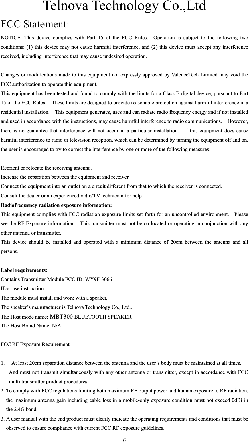 Telnova Technology Co.,Ltd  6FCC Statement: NOTICE: This device complies with Part 15 of the FCC Rules.  Operation is subject to the following two conditions: (1) this device may not cause harmful interference, and (2) this device must accept any interference received, including interference that may cause undesired operation.     Changes or modifications made to this equipment not expressly approved by ValenceTech Limited may void the FCC authorization to operate this equipment.   This equipment has been tested and found to comply with the limits for a Class B digital device, pursuant to Part 15 of the FCC Rules.    These limits are designed to provide reasonable protection against harmful interference in a residential installation.    This equipment generates, uses and can radiate radio frequency energy and if not installed and used in accordance with the instructions, may cause harmful interference to radio communications.    However, there is no guarantee that interference will not occur in a particular installation.  If this equipment does cause harmful interference to radio or television reception, which can be determined by turning the equipment off and on, the user is encouraged to try to correct the interference by one or more of the following measures:     Reorient or relocate the receiving antenna.   Increase the separation between the equipment and receiver     Connect the equipment into an outlet on a circuit different from that to which the receiver is connected.   Consult the dealer or an experienced radio/TV technician for help   Radiofrequency radiation exposure information:   This equipment complies with FCC radiation exposure limits set forth for an uncontrolled environment.    Please see the RF Exposure information.    This transmitter must not be co-located or operating in conjunction with any other antenna or transmitter.     This device should be installed and operated with a minimum distance of 20cm between the antenna and all persons.Label requirements: Contains Transmitter Module FCC ID: WY9F-3066Host use instruction: The module must install and work with a speaker,   The speaker&rsquo;s manufacturer is Telnova Technology Co., Ltd..   The Host mode name: MBT300BLUETOOTH SPEAKER   The Host Brand Name: N/A FCC RF Exposure Requirement 1. At least 20cm separation distance between the antenna and the user&rsquo;s body must be maintained at all times.   And must not transmit simultaneously with any other antenna or transmitter, except in accordance with FCC multi transmitter product procedures.   2. To comply with FCC regulations limiting both maximum RF output power and human exposure to RF radiation, the maximum antenna gain including cable loss in a mobile-only exposure condition must not exceed 0dBi in the 2.4G band.   3. A user manual with the end product must clearly indicate the operating requirements and conditions that must be observed to ensure compliance with current FCC RF exposure guidelines.   
