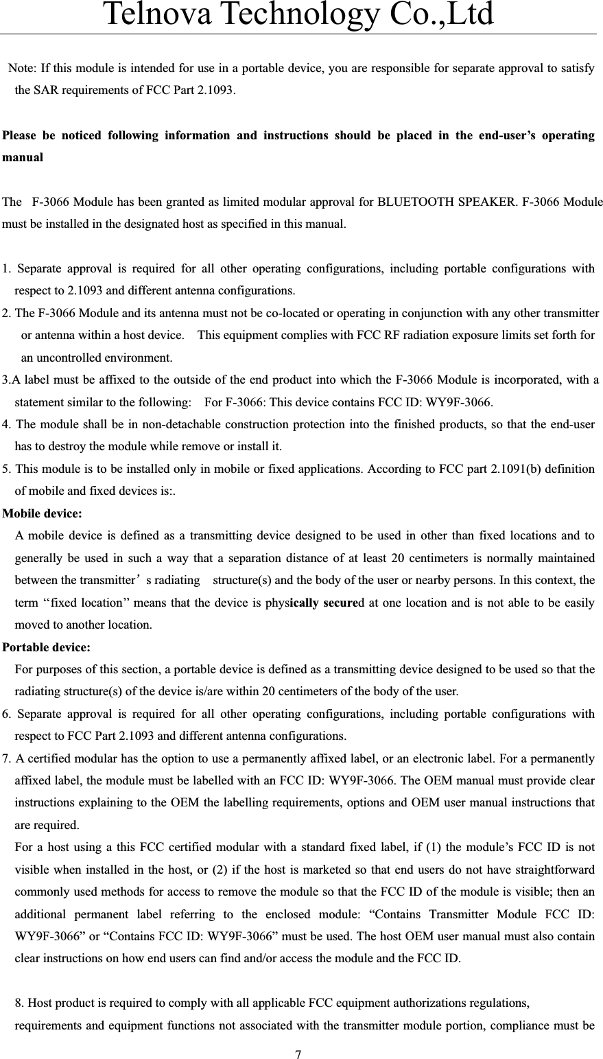 Telnova Technology Co.,Ltd  7  Note: If this module is intended for use in a portable device, you are responsible for separate approval to satisfy the SAR requirements of FCC Part 2.1093. Please be noticed following information and instructions should be placed in the end-user&rsquo;s operating manualThe F-3066 Module has been granted as limited modular approval for BLUETOOTH SPEAKER. F-3066 Module must be installed in the designated host as specified in this manual. 1. Separate approval is required for all other operating configurations, including portable configurations with respect to 2.1093 and different antenna configurations. 2. The F-3066 Module and its antenna must not be co-located or operating in conjunction with any other transmitter or antenna within a host device.    This equipment complies with FCC RF radiation exposure limits set forth for an uncontrolled environment. 3.A label must be affixed to the outside of the end product into which the F-3066 Module is incorporated, with a statement similar to the following:    For F-3066: This device contains FCC ID: WY9F-3066.4. The module shall be in non-detachable construction protection into the finished products, so that the end-user has to destroy the module while remove or install it. 5. This module is to be installed only in mobile or fixed applications. According to FCC part 2.1091(b) definition of mobile and fixed devices is:. Mobile device:   A mobile device is defined as a transmitting device designed to be used in other than fixed locations and to generally be used in such a way that a separation distance of at least 20 centimeters is normally maintained between the transmitter&yuml;s radiating    structure(s) and the body of the user or nearby persons. In this context, the term &lsquo;&lsquo;fixed location&rsquo;&rsquo; means that the device is physically secured at one location and is not able to be easily moved to another location. Portable device: For purposes of this section, a portable device is defined as a transmitting device designed to be used so that the radiating structure(s) of the device is/are within 20 centimeters of the body of the user. 6. Separate approval is required for all other operating configurations, including portable configurations with respect to FCC Part 2.1093 and different antenna configurations. 7. A certified modular has the option to use a permanently affixed label, or an electronic label. For a permanently affixed label, the module must be labelled with an FCC ID: WY9F-3066. The OEM manual must provide clear instructions explaining to the OEM the labelling requirements, options and OEM user manual instructions that are required. For a host using a this FCC certified modular with a standard fixed label, if (1) the module&rsquo;s FCC ID is not visible when installed in the host, or (2) if the host is marketed so that end users do not have straightforward commonly used methods for access to remove the module so that the FCC ID of the module is visible; then an additional permanent label referring to the enclosed module: &ldquo;Contains Transmitter Module FCC ID: WY9F-3066&rdquo; or &ldquo;Contains FCC ID: WY9F-3066&rdquo; must be used. The host OEM user manual must also contain clear instructions on how end users can find and/or access the module and the FCC ID. 8. Host product is required to comply with all applicable FCC equipment authorizations regulations,   requirements and equipment functions not associated with the transmitter module portion, compliance must be 