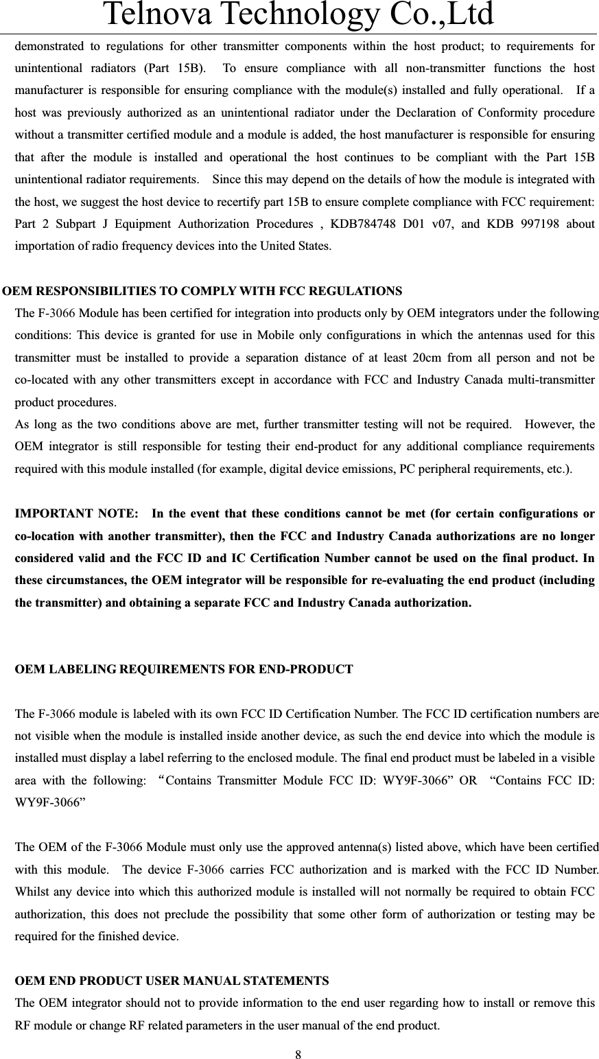 Telnova Technology Co.,Ltd  8demonstrated to regulations for other transmitter components within the host product; to requirements for unintentional radiators (Part 15B).  To ensure compliance with all non-transmitter functions the host manufacturer is responsible for ensuring compliance with the module(s) installed and fully operational.   If a host was previously authorized as an unintentional radiator under the Declaration of Conformity procedure without a transmitter certified module and a module is added, the host manufacturer is responsible for ensuring that after the module is installed and operational the host continues to be compliant with the Part 15B unintentional radiator requirements.    Since this may depend on the details of how the module is integrated with the host, we suggest the host device to recertify part 15B to ensure complete compliance with FCC requirement: Part 2 Subpart J Equipment Authorization Procedures , KDB784748 D01 v07, and KDB 997198 about importation of radio frequency devices into the United States. OEM RESPONSIBILITIES TO COMPLY WITH FCC REGULATIONS The F-3066 Module has been certified for integration into products only by OEM integrators under the following conditions: This device is granted for use in Mobile only configurations in which the antennas used for this transmitter must be installed to provide a separation distance of at least 20cm from all person and not be co-located with any other transmitters except in accordance with FCC and Industry Canada multi-transmitter product procedures. As long as the two conditions above are met, further transmitter testing will not be required.    However, the OEM integrator is still responsible for testing their end-product for any additional compliance requirements required with this module installed (for example, digital device emissions, PC peripheral requirements, etc.). IMPORTANT NOTE:   In the event that these conditions cannot be met (for certain configurations or co-location with another transmitter), then the FCC and Industry Canada authorizations are no longer considered valid and the FCC ID and IC Certification Number cannot be used on the final product. In these circumstances, the OEM integrator will be responsible for re-evaluating the end product (including the transmitter) and obtaining a separate FCC and Industry Canada authorization. OEM LABELING REQUIREMENTS FOR END-PRODUCT The F-3066 module is labeled with its own FCC ID Certification Number. The FCC ID certification numbers are not visible when the module is installed inside another device, as such the end device into which the module is installed must display a label referring to the enclosed module. The final end product must be labeled in a visible area with the following: ĀContains Transmitter Module FCC ID: WY9F-3066&rdquo; OR  &ldquo;Contains FCC ID: WY9F-3066&rdquo;The OEM of the F-3066 Module must only use the approved antenna(s) listed above, which have been certified with this module.  The device F-3066 carries FCC authorization and is marked with the FCC ID Number.  Whilst any device into which this authorized module is installed will not normally be required to obtain FCC authorization, this does not preclude the possibility that some other form of authorization or testing may be required for the finished device. OEM END PRODUCT USER MANUAL STATEMENTS The OEM integrator should not to provide information to the end user regarding how to install or remove this RF module or change RF related parameters in the user manual of the end product. 