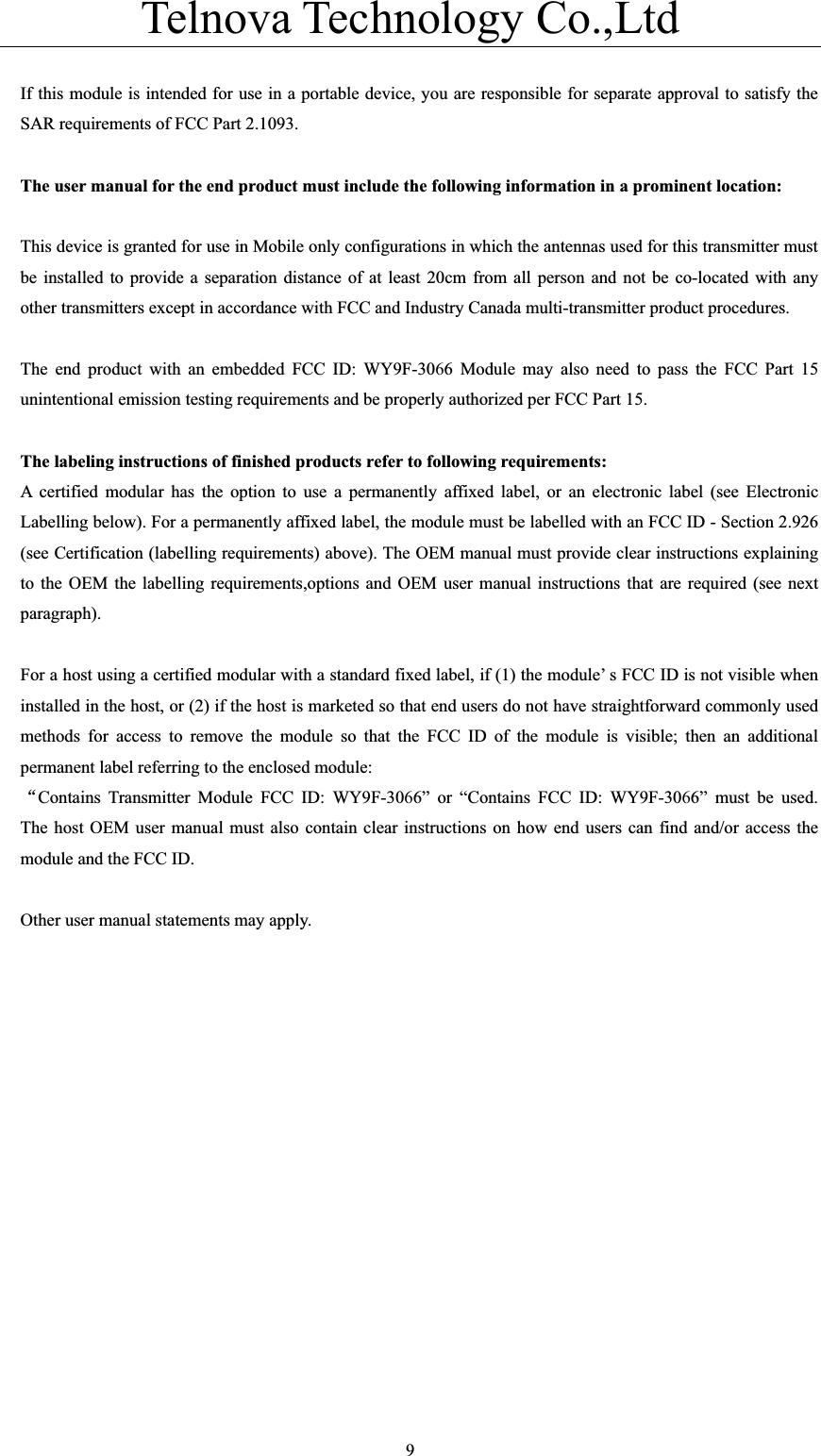 Telnova Technology Co.,Ltd  9If this module is intended for use in a portable device, you are responsible for separate approval to satisfy the SAR requirements of FCC Part 2.1093. The user manual for the end product must include the following information in a prominent location: This device is granted for use in Mobile only configurations in which the antennas used for this transmitter must be installed to provide a separation distance of at least 20cm from all person and not be co-located with any other transmitters except in accordance with FCC and Industry Canada multi-transmitter product procedures. The end product with an embedded FCC ID: WY9F-3066 Module may also need to pass the FCC Part 15 unintentional emission testing requirements and be properly authorized per FCC Part 15. The labeling instructions of finished products refer to following requirements: A certified modular has the option to use a permanently affixed label, or an electronic label (see Electronic Labelling below). For a permanently affixed label, the module must be labelled with an FCC ID - Section 2.926 (see Certification (labelling requirements) above). The OEM manual must provide clear instructions explaining to the OEM the labelling requirements,options and OEM user manual instructions that are required (see next paragraph).    For a host using a certified modular with a standard fixed label, if (1) the module&rsquo; s FCC ID is not visible when installed in the host, or (2) if the host is marketed so that end users do not have straightforward commonly used methods for access to remove the module so that the FCC ID of the module is visible; then an additional permanent label referring to the enclosed module: ĀContains Transmitter Module FCC ID: WY9F-3066&rdquo; or &ldquo;Contains FCC ID: WY9F-3066&rdquo; must be used.  The host OEM user manual must also contain clear instructions on how end users can find and/or access the module and the FCC ID.       Other user manual statements may apply. 