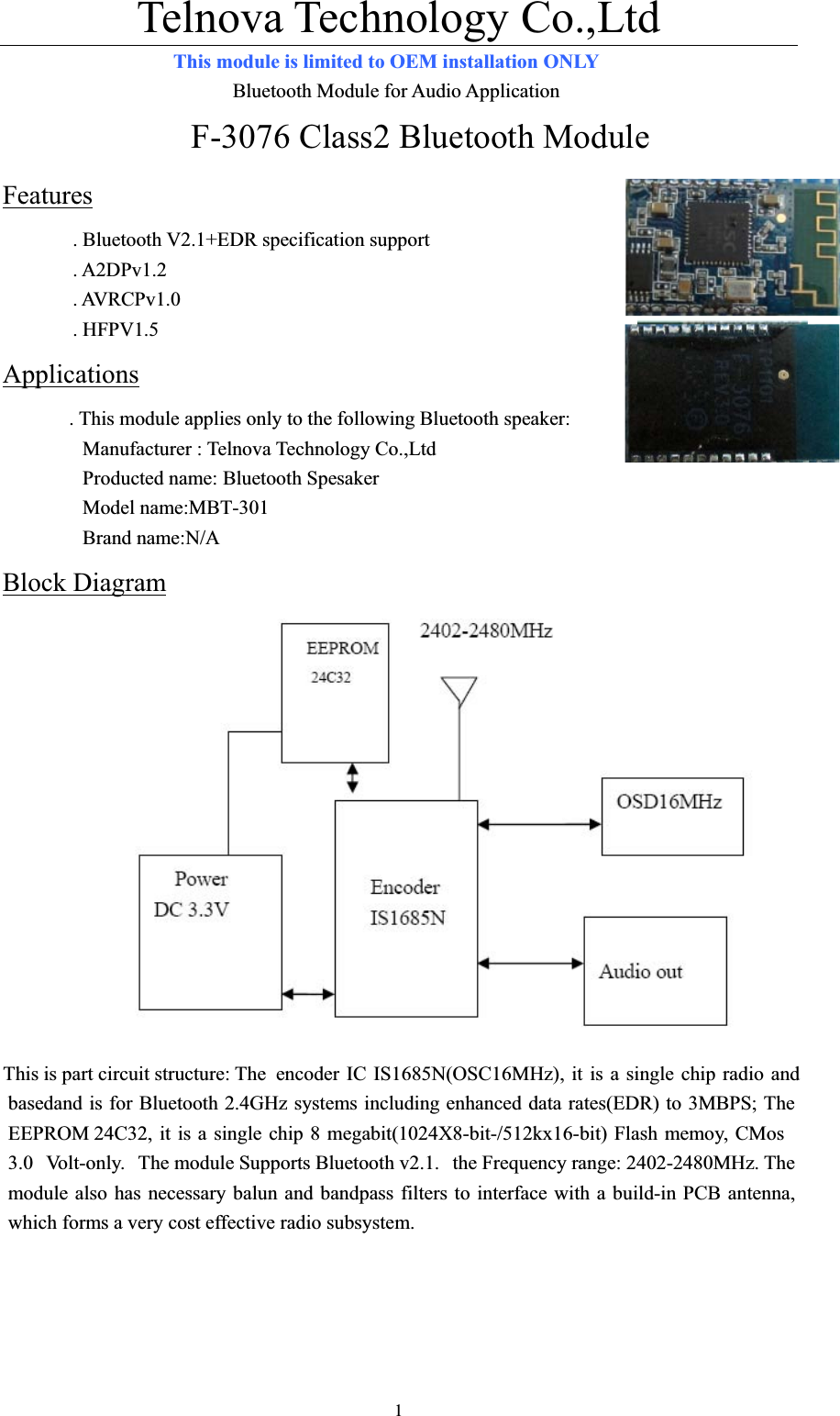 Telnova Technology Co.,Ltd  1This module is limited to OEM installation ONLY                        Bluetooth Module for Audio Application F-3076 Class2 Bluetooth Module Features. Bluetooth V2.1+EDR specification support   . A2DPv1.2 . AVRCPv1.0 . HFPV1.5 Applications. This module applies only to the following Bluetooth speaker:       Manufacturer : Telnova Technology Co.,Ltd         Producted name: Bluetooth Spesaker         Model name:MBT-301        Brand name:N/A Block DiagramThis is part circuit structure: The  encoder IC IS1685N(OSC16MHz), it is a single chip radio and basedand is for Bluetooth 2.4GHz systems including enhanced data rates(EDR) to 3MBPS; The EEPROM 24C32, it is a single chip 8 megabit(1024X8-bit-/512kx16-bit) Flash memoy, CMos 3.0 Volt-only. The module Supports Bluetooth v2.1.  the Frequency range: 2402-2480MHz. The module also has necessary balun and bandpass filters to interface with a build-in PCB antenna, which forms a very cost effective radio subsystem. 