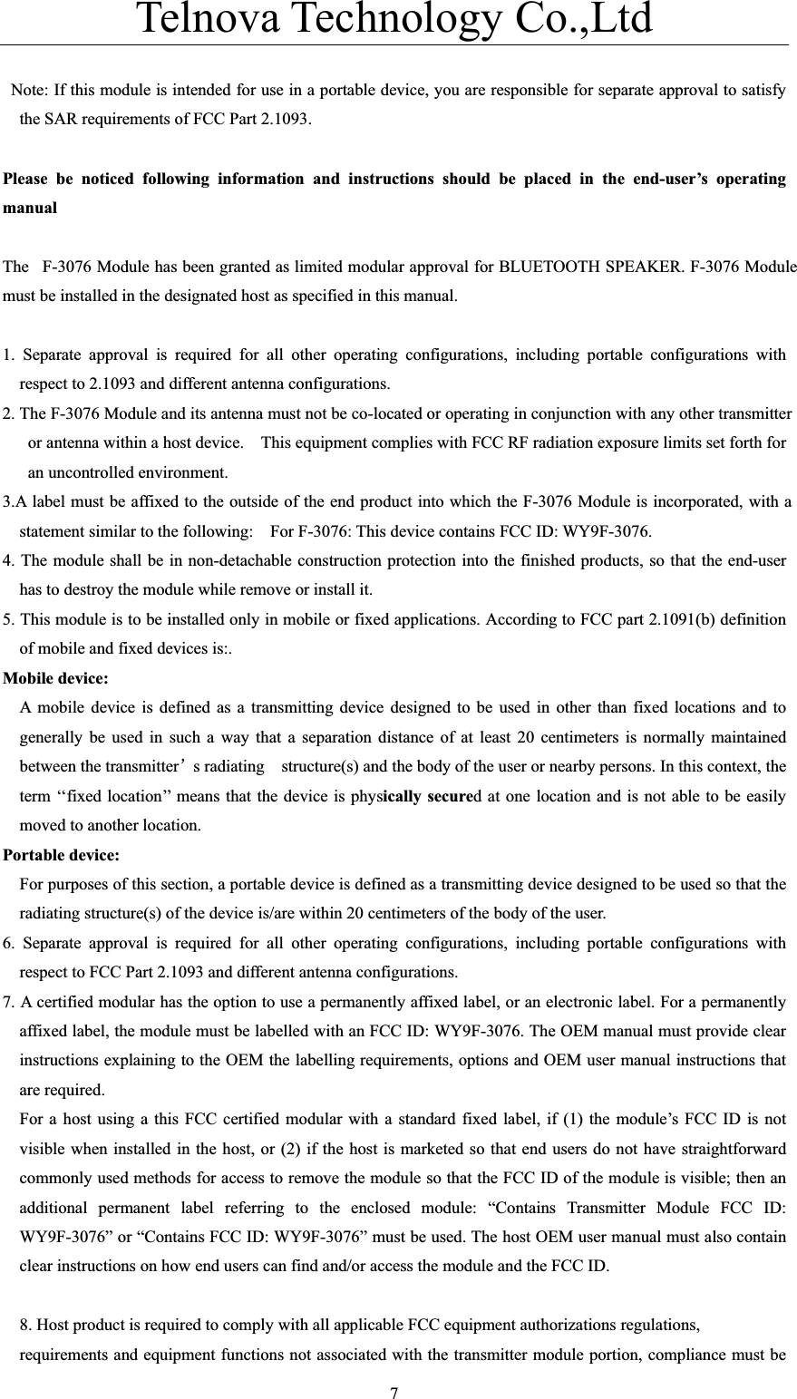 Telnova Technology Co.,Ltd  7  Note: If this module is intended for use in a portable device, you are responsible for separate approval to satisfy the SAR requirements of FCC Part 2.1093. Please be noticed following information and instructions should be placed in the end-user’s operating manualThe F-3076 Module has been granted as limited modular approval for BLUETOOTH SPEAKER. F-3076 Module must be installed in the designated host as specified in this manual. 1. Separate approval is required for all other operating configurations, including portable configurations with respect to 2.1093 and different antenna configurations. 2. The F-3076 Module and its antenna must not be co-located or operating in conjunction with any other transmitter or antenna within a host device.    This equipment complies with FCC RF radiation exposure limits set forth for an uncontrolled environment. 3.A label must be affixed to the outside of the end product into which the F-3076 Module is incorporated, with a statement similar to the following:    For F-3076: This device contains FCC ID: WY9F-3076.4. The module shall be in non-detachable construction protection into the finished products, so that the end-user has to destroy the module while remove or install it. 5. This module is to be installed only in mobile or fixed applications. According to FCC part 2.1091(b) definition of mobile and fixed devices is:. Mobile device:   A mobile device is defined as a transmitting device designed to be used in other than fixed locations and to generally be used in such a way that a separation distance of at least 20 centimeters is normally maintained between the transmitterÿs radiating    structure(s) and the body of the user or nearby persons. In this context, the term ‘‘fixed location’’ means that the device is physically secured at one location and is not able to be easily moved to another location. Portable device: For purposes of this section, a portable device is defined as a transmitting device designed to be used so that the radiating structure(s) of the device is/are within 20 centimeters of the body of the user. 6. Separate approval is required for all other operating configurations, including portable configurations with respect to FCC Part 2.1093 and different antenna configurations. 7. A certified modular has the option to use a permanently affixed label, or an electronic label. For a permanently affixed label, the module must be labelled with an FCC ID: WY9F-3076. The OEM manual must provide clear instructions explaining to the OEM the labelling requirements, options and OEM user manual instructions that are required. For a host using a this FCC certified modular with a standard fixed label, if (1) the module’s FCC ID is not visible when installed in the host, or (2) if the host is marketed so that end users do not have straightforward commonly used methods for access to remove the module so that the FCC ID of the module is visible; then an additional permanent label referring to the enclosed module: “Contains Transmitter Module FCC ID: WY9F-3076” or “Contains FCC ID: WY9F-3076” must be used. The host OEM user manual must also contain clear instructions on how end users can find and/or access the module and the FCC ID. 8. Host product is required to comply with all applicable FCC equipment authorizations regulations,   requirements and equipment functions not associated with the transmitter module portion, compliance must be 