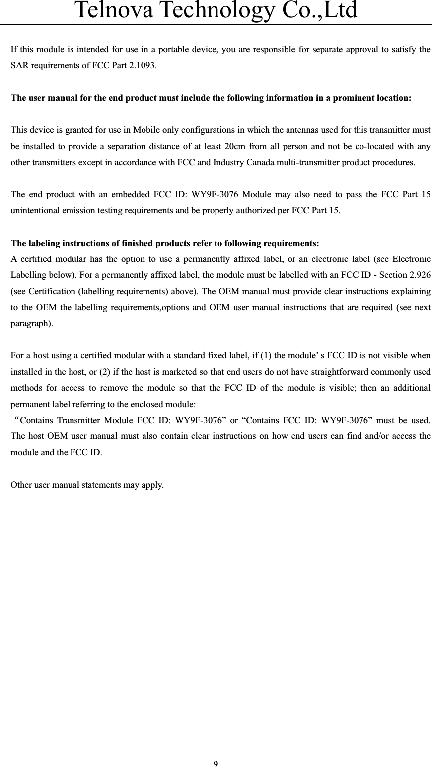 Telnova Technology Co.,Ltd  9If this module is intended for use in a portable device, you are responsible for separate approval to satisfy the SAR requirements of FCC Part 2.1093. The user manual for the end product must include the following information in a prominent location: This device is granted for use in Mobile only configurations in which the antennas used for this transmitter must be installed to provide a separation distance of at least 20cm from all person and not be co-located with any other transmitters except in accordance with FCC and Industry Canada multi-transmitter product procedures. The end product with an embedded FCC ID: WY9F-3076 Module may also need to pass the FCC Part 15 unintentional emission testing requirements and be properly authorized per FCC Part 15. The labeling instructions of finished products refer to following requirements: A certified modular has the option to use a permanently affixed label, or an electronic label (see Electronic Labelling below). For a permanently affixed label, the module must be labelled with an FCC ID - Section 2.926 (see Certification (labelling requirements) above). The OEM manual must provide clear instructions explaining to the OEM the labelling requirements,options and OEM user manual instructions that are required (see next paragraph).    For a host using a certified modular with a standard fixed label, if (1) the module’ s FCC ID is not visible when installed in the host, or (2) if the host is marketed so that end users do not have straightforward commonly used methods for access to remove the module so that the FCC ID of the module is visible; then an additional permanent label referring to the enclosed module: ĀContains Transmitter Module FCC ID: WY9F-3076” or “Contains FCC ID: WY9F-3076” must be used.  The host OEM user manual must also contain clear instructions on how end users can find and/or access the module and the FCC ID.       Other user manual statements may apply. 