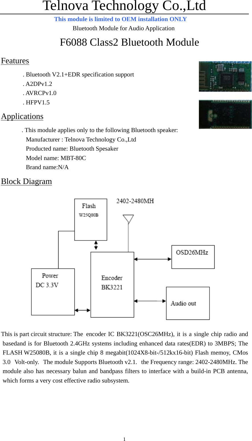 Telnova Technology Co.,Ltd  1This module is limited to OEM installation ONLY                        Bluetooth Module for Audio Application F6088 Class2 Bluetooth Module Features . Bluetooth V2.1+EDR specification support   . A2DPv1.2 . AVRCPv1.0 . HFPV1.5 Applications      . This module applies only to the following Bluetooth speaker:         Manufacturer : Telnova Technology Co.,Ltd         Producted name: Bluetooth Spesaker         Model name: MBT-80C          Brand name:N/A Block Diagram  This is part circuit structure: The  encoder IC BK3221(OSC26MHz), it is a single chip radio and basedand is for Bluetooth 2.4GHz systems including enhanced data rates(EDR) to 3MBPS; The FLASH W25080B, it is a single chip 8 megabit(1024X8-bit-/512kx16-bit) Flash memoy, CMos 3.0  Volt-only.  The module Supports Bluetooth v2.1.  the Frequency range: 2402-2480MHz. The module also has necessary balun and bandpass filters to interface with a build-in PCB antenna, which forms a very cost effective radio subsystem.   