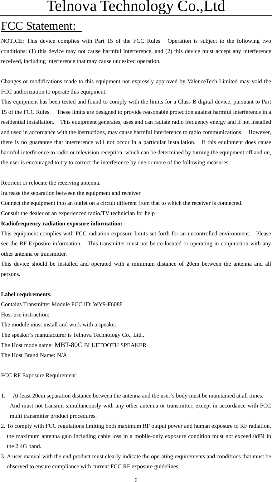 Telnova Technology Co.,Ltd  6FCC Statement:   NOTICE: This device complies with Part 15 of the FCC Rules.  Operation is subject to the following two conditions: (1) this device may not cause harmful interference, and (2) this device must accept any interference received, including interference that may cause undesired operation.      Changes or modifications made to this equipment not expressly approved by ValenceTech Limited may void the FCC authorization to operate this equipment.   This equipment has been tested and found to comply with the limits for a Class B digital device, pursuant to Part 15 of the FCC Rules.    These limits are designed to provide reasonable protection against harmful interference in a residential installation.    This equipment generates, uses and can radiate radio frequency energy and if not installed and used in accordance with the instructions, may cause harmful interference to radio communications.  However, there is no guarantee that interference will not occur in a particular installation.  If this equipment does cause harmful interference to radio or television reception, which can be determined by turning the equipment off and on, the user is encouraged to try to correct the interference by one or more of the following measures:      Reorient or relocate the receiving antenna.     Increase the separation between the equipment and receiver     Connect the equipment into an outlet on a circuit different from that to which the receiver is connected.   Consult the dealer or an experienced radio/TV technician for help   Radiofrequency radiation exposure information:   This equipment complies with FCC radiation exposure limits set forth for an uncontrolled environment.  Please see the RF Exposure information.   This transmitter must not be co-located or operating in conjunction with any other antenna or transmitter.     This device should be installed and operated with a minimum distance of 20cm between the antenna and all persons.  Label requirements: Contains Transmitter Module FCC ID: WY9-F6088 Host use instruction: The module must install and work with a speaker,   The speaker&rsquo;s manufacturer is Telnova Technology Co., Ltd..   The Host mode name: MBT-80C BLUETOOTH SPEAKER   The Host Brand Name: N/A  FCC RF Exposure Requirement  1. At least 20cm separation distance between the antenna and the user&rsquo;s body must be maintained at all times.   And must not transmit simultaneously with any other antenna or transmitter, except in accordance with FCC multi transmitter product procedures.   2. To comply with FCC regulations limiting both maximum RF output power and human exposure to RF radiation, the maximum antenna gain including cable loss in a mobile-only exposure condition must not exceed 0dBi in the 2.4G band.   3. A user manual with the end product must clearly indicate the operating requirements and conditions that must be observed to ensure compliance with current FCC RF exposure guidelines.   