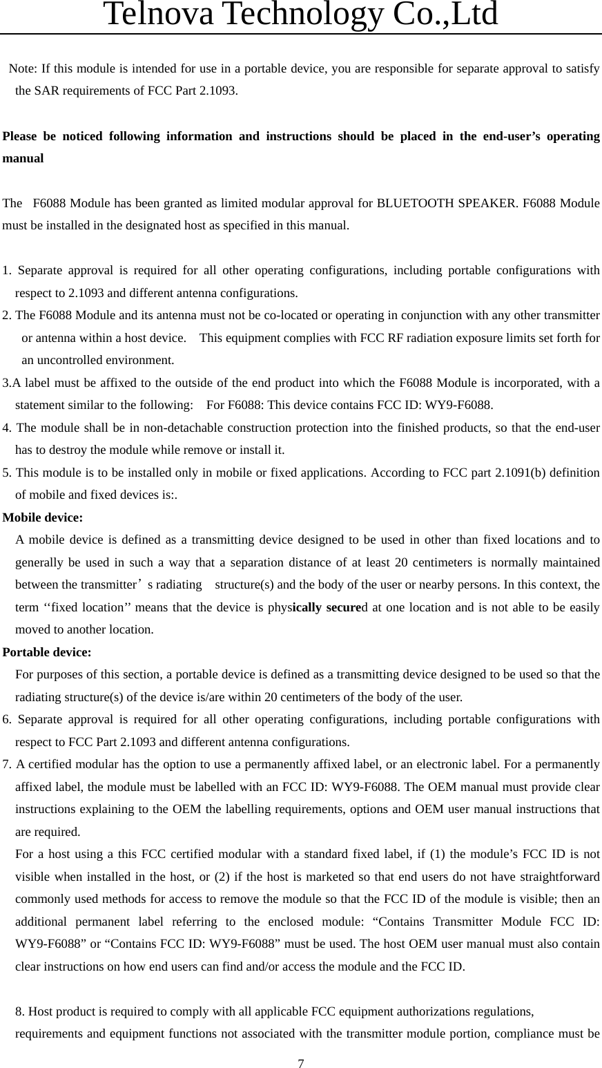 Telnova Technology Co.,Ltd  7   Note: If this module is intended for use in a portable device, you are responsible for separate approval to satisfy the SAR requirements of FCC Part 2.1093.  Please be noticed following information and instructions should be placed in the end-user&rsquo;s operating manual  The F6088 Module has been granted as limited modular approval for BLUETOOTH SPEAKER. F6088 Module must be installed in the designated host as specified in this manual.  1. Separate approval is required for all other operating configurations, including portable configurations with respect to 2.1093 and different antenna configurations. 2. The F6088 Module and its antenna must not be co-located or operating in conjunction with any other transmitter or antenna within a host device.    This equipment complies with FCC RF radiation exposure limits set forth for an uncontrolled environment. 3.A label must be affixed to the outside of the end product into which the F6088 Module is incorporated, with a statement similar to the following:    For F6088: This device contains FCC ID: WY9-F6088. 4. The module shall be in non-detachable construction protection into the finished products, so that the end-user has to destroy the module while remove or install it. 5. This module is to be installed only in mobile or fixed applications. According to FCC part 2.1091(b) definition of mobile and fixed devices is:. Mobile device:   A mobile device is defined as a transmitting device designed to be used in other than fixed locations and to generally be used in such a way that a separation distance of at least 20 centimeters is normally maintained between the transmitter&rsquo;s radiating    structure(s) and the body of the user or nearby persons. In this context, the term &lsquo;&lsquo;fixed location&rsquo;&rsquo; means that the device is physically secured at one location and is not able to be easily moved to another location. Portable device: For purposes of this section, a portable device is defined as a transmitting device designed to be used so that the radiating structure(s) of the device is/are within 20 centimeters of the body of the user. 6. Separate approval is required for all other operating configurations, including portable configurations with respect to FCC Part 2.1093 and different antenna configurations. 7. A certified modular has the option to use a permanently affixed label, or an electronic label. For a permanently affixed label, the module must be labelled with an FCC ID: WY9-F6088. The OEM manual must provide clear instructions explaining to the OEM the labelling requirements, options and OEM user manual instructions that are required. For a host using a this FCC certified modular with a standard fixed label, if (1) the module&rsquo;s FCC ID is not visible when installed in the host, or (2) if the host is marketed so that end users do not have straightforward commonly used methods for access to remove the module so that the FCC ID of the module is visible; then an additional permanent label referring to the enclosed module: &ldquo;Contains Transmitter Module FCC ID: WY9-F6088&rdquo; or &ldquo;Contains FCC ID: WY9-F6088&rdquo; must be used. The host OEM user manual must also contain clear instructions on how end users can find and/or access the module and the FCC ID.  8. Host product is required to comply with all applicable FCC equipment authorizations regulations,   requirements and equipment functions not associated with the transmitter module portion, compliance must be 