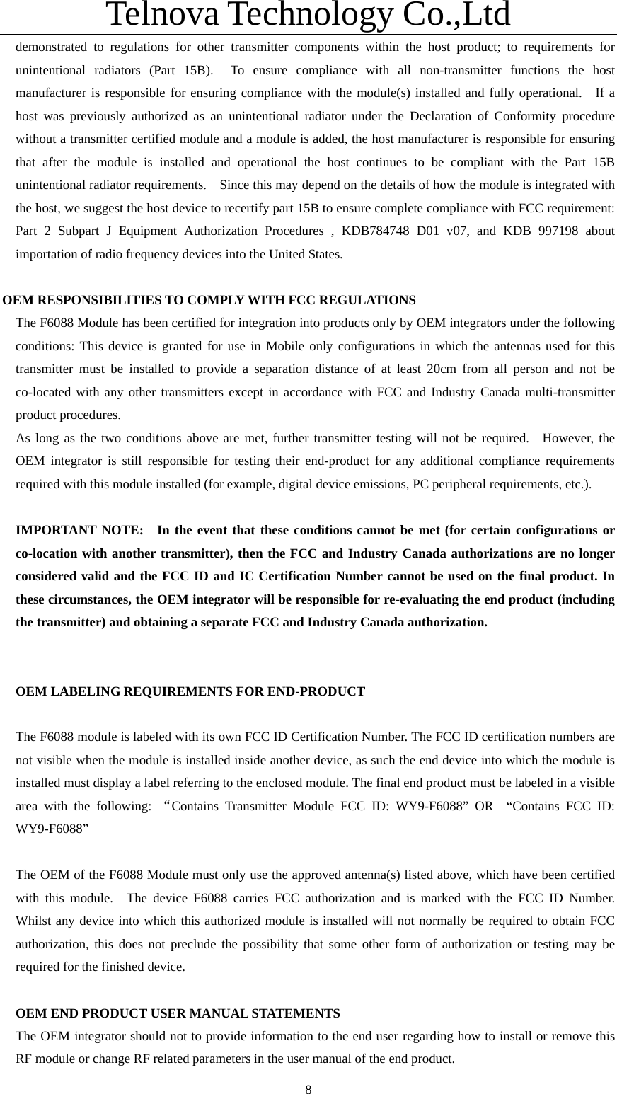 Telnova Technology Co.,Ltd  8demonstrated to regulations for other transmitter components within the host product; to requirements for unintentional radiators (Part 15B).  To ensure compliance with all non-transmitter functions the host manufacturer is responsible for ensuring compliance with the module(s) installed and fully operational.  If a host was previously authorized as an unintentional radiator under the Declaration of Conformity procedure without a transmitter certified module and a module is added, the host manufacturer is responsible for ensuring that after the module is installed and operational the host continues to be compliant with the Part 15B unintentional radiator requirements.    Since this may depend on the details of how the module is integrated with the host, we suggest the host device to recertify part 15B to ensure complete compliance with FCC requirement: Part 2 Subpart J Equipment Authorization Procedures , KDB784748 D01 v07, and KDB 997198 about importation of radio frequency devices into the United States.  OEM RESPONSIBILITIES TO COMPLY WITH FCC REGULATIONS The F6088 Module has been certified for integration into products only by OEM integrators under the following conditions: This device is granted for use in Mobile only configurations in which the antennas used for this transmitter must be installed to provide a separation distance of at least 20cm from all person and not be co-located with any other transmitters except in accordance with FCC and Industry Canada multi-transmitter product procedures. As long as the two conditions above are met, further transmitter testing will not be required.  However, the OEM integrator is still responsible for testing their end-product for any additional compliance requirements required with this module installed (for example, digital device emissions, PC peripheral requirements, etc.).  IMPORTANT NOTE:  In the event that these conditions cannot be met (for certain configurations or co-location with another transmitter), then the FCC and Industry Canada authorizations are no longer considered valid and the FCC ID and IC Certification Number cannot be used on the final product. In these circumstances, the OEM integrator will be responsible for re-evaluating the end product (including the transmitter) and obtaining a separate FCC and Industry Canada authorization.   OEM LABELING REQUIREMENTS FOR END-PRODUCT  The F6088 module is labeled with its own FCC ID Certification Number. The FCC ID certification numbers are not visible when the module is installed inside another device, as such the end device into which the module is installed must display a label referring to the enclosed module. The final end product must be labeled in a visible area with the following: &ldquo;Contains Transmitter Module FCC ID: WY9-F6088&rdquo; OR  &ldquo;Contains FCC ID: WY9-F6088&rdquo;  The OEM of the F6088 Module must only use the approved antenna(s) listed above, which have been certified with this module.  The device F6088 carries FCC authorization and is marked with the FCC ID Number.  Whilst any device into which this authorized module is installed will not normally be required to obtain FCC authorization, this does not preclude the possibility that some other form of authorization or testing may be required for the finished device.  OEM END PRODUCT USER MANUAL STATEMENTS The OEM integrator should not to provide information to the end user regarding how to install or remove this RF module or change RF related parameters in the user manual of the end product. 