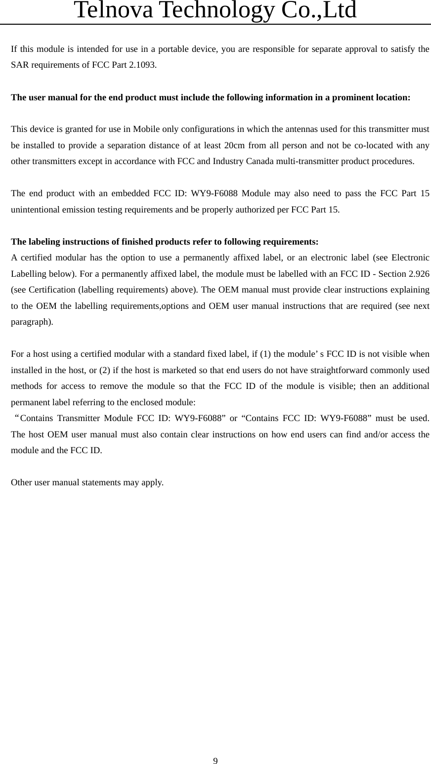 Telnova Technology Co.,Ltd  9 If this module is intended for use in a portable device, you are responsible for separate approval to satisfy the SAR requirements of FCC Part 2.1093.  The user manual for the end product must include the following information in a prominent location:  This device is granted for use in Mobile only configurations in which the antennas used for this transmitter must be installed to provide a separation distance of at least 20cm from all person and not be co-located with any other transmitters except in accordance with FCC and Industry Canada multi-transmitter product procedures.  The end product with an embedded FCC ID: WY9-F6088 Module may also need to pass the FCC Part 15 unintentional emission testing requirements and be properly authorized per FCC Part 15.  The labeling instructions of finished products refer to following requirements: A certified modular has the option to use a permanently affixed label, or an electronic label (see Electronic Labelling below). For a permanently affixed label, the module must be labelled with an FCC ID - Section 2.926 (see Certification (labelling requirements) above). The OEM manual must provide clear instructions explaining to the OEM the labelling requirements,options and OEM user manual instructions that are required (see next paragraph).     For a host using a certified modular with a standard fixed label, if (1) the module&rsquo; s FCC ID is not visible when installed in the host, or (2) if the host is marketed so that end users do not have straightforward commonly used methods for access to remove the module so that the FCC ID of the module is visible; then an additional permanent label referring to the enclosed module: &ldquo;Contains Transmitter Module FCC ID: WY9-F6088&rdquo; or &ldquo;Contains FCC ID: WY9-F6088&rdquo; must be used.  The host OEM user manual must also contain clear instructions on how end users can find and/or access the module and the FCC ID.        Other user manual statements may apply.   