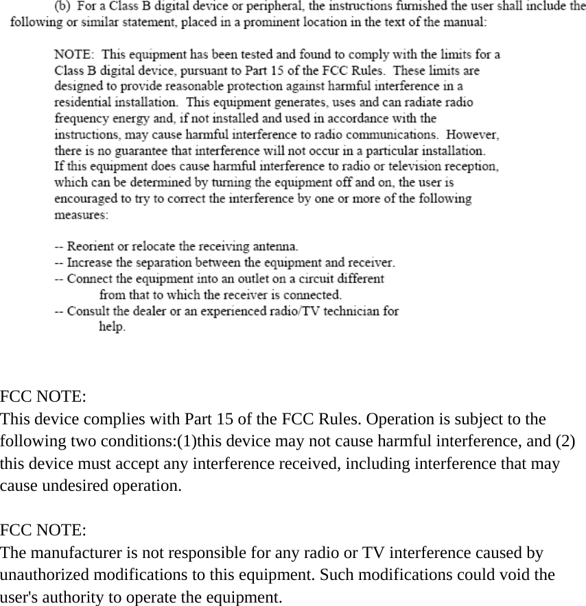    FCC NOTE: This device complies with Part 15 of the FCC Rules. Operation is subject to the following two conditions:(1)this device may not cause harmful interference, and (2) this device must accept any interference received, including interference that may cause undesired operation.  FCC NOTE: The manufacturer is not responsible for any radio or TV interference caused by unauthorized modifications to this equipment. Such modifications could void the user's authority to operate the equipment.     