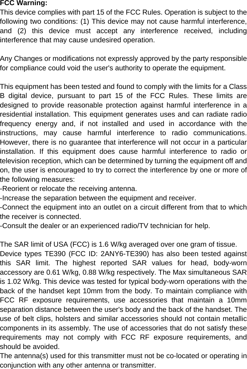  FCC Warning: This device complies with part 15 of the FCC Rules. Operation is subject to the following two conditions: (1) This device may not cause harmful interference, and (2) this device must accept any interference received, including interference that may cause undesired operation.  Any Changes or modifications not expressly approved by the party responsible for compliance could void the user's authority to operate the equipment.  This equipment has been tested and found to comply with the limits for a Class B digital device, pursuant to part 15 of the FCC Rules. These limits are designed to provide reasonable protection against harmful interference in a residential installation. This equipment generates uses and can radiate radio frequency energy and, if not installed and used in accordance with the instructions, may cause harmful interference to radio communications. However, there is no guarantee that interference will not occur in a particular installation. If this equipment does cause harmful interference to radio or television reception, which can be determined by turning the equipment off and on, the user is encouraged to try to correct the interference by one or more of the following measures: -Reorient or relocate the receiving antenna. -Increase the separation between the equipment and receiver. -Connect the equipment into an outlet on a circuit different from that to which the receiver is connected. -Consult the dealer or an experienced radio/TV technician for help.  The SAR limit of USA (FCC) is 1.6 W/kg averaged over one gram of tissue.   Device types TE390 (FCC ID: 2ANY6-TE390) has also been tested against this SAR limit. The highest reported SAR values for head, body-worn accessory are 0.61 W/kg, 0.88 W/kg respectively. The Max simultaneous SAR is 1.02 W/kg. This device was tested for typical body-worn operations with the back of the handset kept 10mm from the body. To maintain compliance with FCC RF exposure requirements, use accessories that maintain a 10mm separation distance between the user's body and the back of the handset. The use of belt clips, holsters and similar accessories should not contain metallic components in its assembly. The use of accessories that do not satisfy these requirements may not comply with FCC RF exposure requirements, and should be avoided. The antenna(s) used for this transmitter must not be co-located or operating in conjunction with any other antenna or transmitter.    