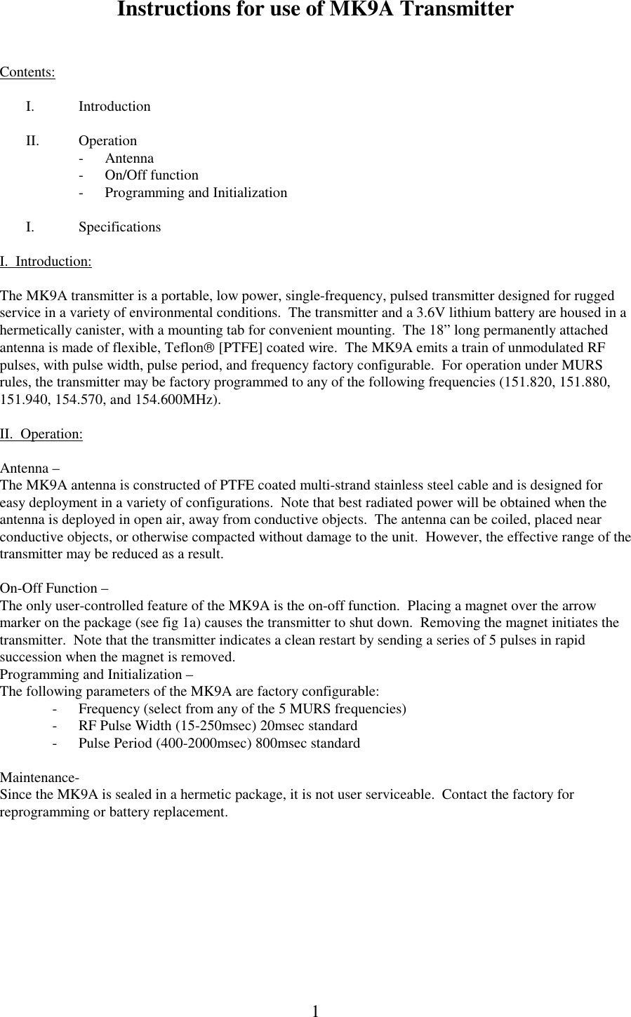  Instructions for use of MK9A Transmitter  1  Contents:  I. Introduction  II. Operation -  Antenna -  On/Off function -  Programming and Initialization  I. Specifications  I.  Introduction:  The MK9A transmitter is a portable, low power, single-frequency, pulsed transmitter designed for rugged service in a variety of environmental conditions.  The transmitter and a 3.6V lithium battery are housed in a hermetically canister, with a mounting tab for convenient mounting.  The 18&rdquo; long permanently attached antenna is made of flexible, Teflon [PTFE] coated wire.  The MK9A emits a train of unmodulated RF pulses, with pulse width, pulse period, and frequency factory configurable.  For operation under MURS rules, the transmitter may be factory programmed to any of the following frequencies (151.820, 151.880, 151.940, 154.570, and 154.600MHz).    II.  Operation:  Antenna &ndash; The MK9A antenna is constructed of PTFE coated multi-strand stainless steel cable and is designed for easy deployment in a variety of configurations.  Note that best radiated power will be obtained when the antenna is deployed in open air, away from conductive objects.  The antenna can be coiled, placed near conductive objects, or otherwise compacted without damage to the unit.  However, the effective range of the transmitter may be reduced as a result.   On-Off Function &ndash; The only user-controlled feature of the MK9A is the on-off function.  Placing a magnet over the arrow marker on the package (see fig 1a) causes the transmitter to shut down.  Removing the magnet initiates the transmitter.  Note that the transmitter indicates a clean restart by sending a series of 5 pulses in rapid succession when the magnet is removed. Programming and Initialization &ndash; The following parameters of the MK9A are factory configurable: -  Frequency (select from any of the 5 MURS frequencies) -  RF Pulse Width (15-250msec) 20msec standard -  Pulse Period (400-2000msec) 800msec standard  Maintenance- Since the MK9A is sealed in a hermetic package, it is not user serviceable.  Contact the factory for reprogramming or battery replacement.  