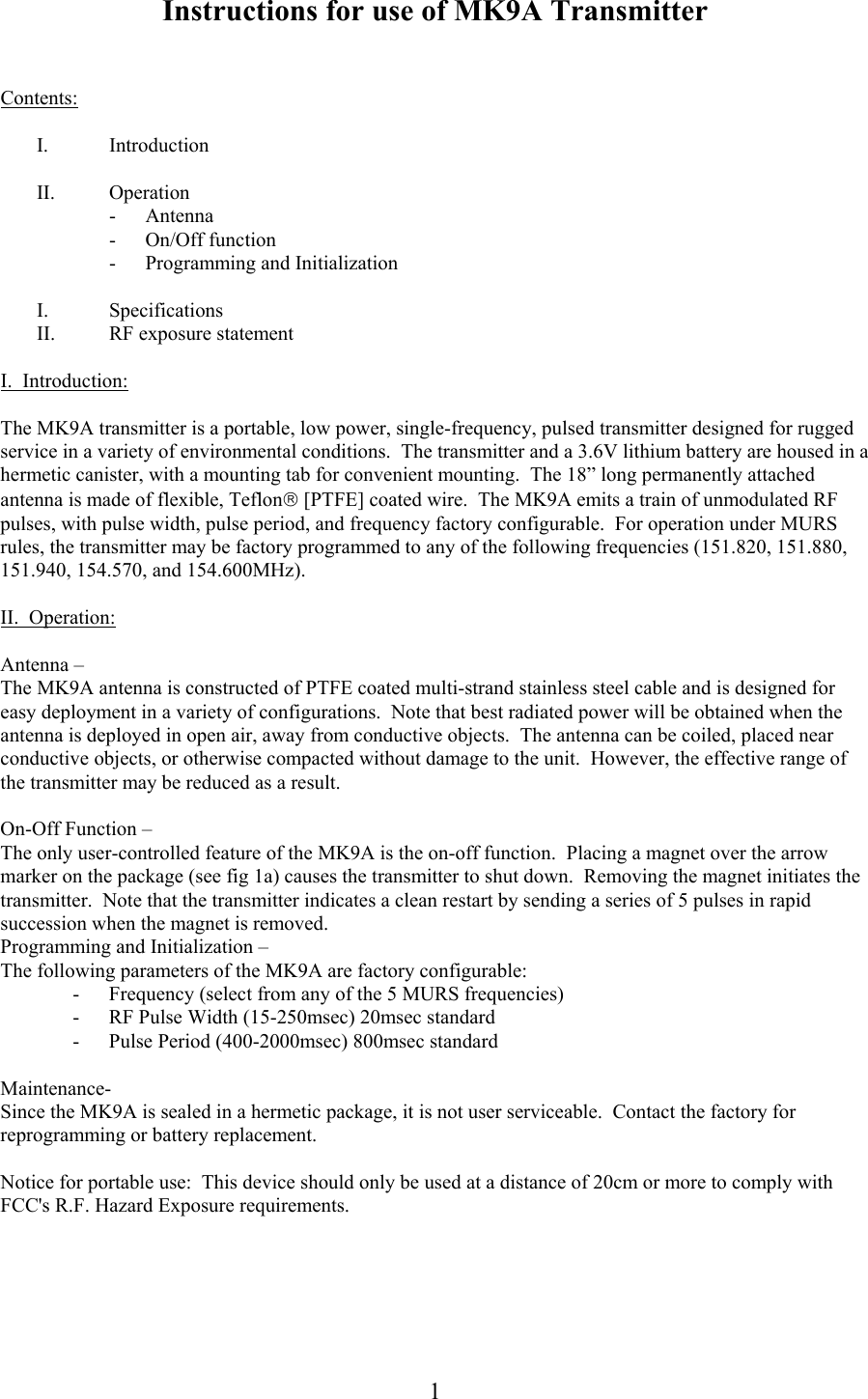  Instructions for use of MK9A Transmitter  1  Contents:  I. Introduction  II. Operation - Antenna - On/Off function - Programming and Initialization  I. Specifications II. RF exposure statement  I.  Introduction:  The MK9A transmitter is a portable, low power, single-frequency, pulsed transmitter designed for rugged service in a variety of environmental conditions.  The transmitter and a 3.6V lithium battery are housed in a hermetic canister, with a mounting tab for convenient mounting.  The 18&rdquo; long permanently attached antenna is made of flexible, Teflon [PTFE] coated wire.  The MK9A emits a train of unmodulated RF pulses, with pulse width, pulse period, and frequency factory configurable.  For operation under MURS rules, the transmitter may be factory programmed to any of the following frequencies (151.820, 151.880, 151.940, 154.570, and 154.600MHz).    II.  Operation:  Antenna &ndash; The MK9A antenna is constructed of PTFE coated multi-strand stainless steel cable and is designed for easy deployment in a variety of configurations.  Note that best radiated power will be obtained when the antenna is deployed in open air, away from conductive objects.  The antenna can be coiled, placed near conductive objects, or otherwise compacted without damage to the unit.  However, the effective range of the transmitter may be reduced as a result.   On-Off Function &ndash; The only user-controlled feature of the MK9A is the on-off function.  Placing a magnet over the arrow marker on the package (see fig 1a) causes the transmitter to shut down.  Removing the magnet initiates the transmitter.  Note that the transmitter indicates a clean restart by sending a series of 5 pulses in rapid succession when the magnet is removed. Programming and Initialization &ndash; The following parameters of the MK9A are factory configurable: - Frequency (select from any of the 5 MURS frequencies) - RF Pulse Width (15-250msec) 20msec standard - Pulse Period (400-2000msec) 800msec standard  Maintenance- Since the MK9A is sealed in a hermetic package, it is not user serviceable.  Contact the factory for reprogramming or battery replacement.  Notice for portable use:  This device should only be used at a distance of 20cm or more to comply with FCC's R.F. Hazard Exposure requirements. 