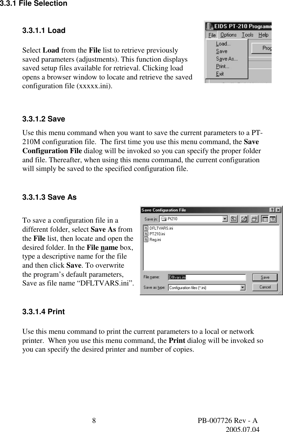  8  PB-007726 Rev - A   2005.07.04  3.3.1 File Selection  3.3.1.1 Load   Select Load from the File list to retrieve previously saved parameters (adjustments). This function displays saved setup files available for retrieval. Clicking load opens a browser window to locate and retrieve the saved configuration file (xxxxx.ini).  3.3.1.2 Save Use this menu command when you want to save the current parameters to a PT-210M configuration file.  The first time you use this menu command, the Save Configuration File dialog will be invoked so you can specify the proper folder and file. Thereafter, when using this menu command, the current configuration will simply be saved to the specified configuration file.   3.3.1.3 Save As   To save a configuration file in a different folder, select Save As from the File list, then locate and open the desired folder. In the File name box, type a descriptive name for the file and then click Save. To overwrite the program&rsquo;s default parameters, Save as file name &ldquo;DFLTVARS.ini&rdquo;.  3.3.1.4 Print  Use this menu command to print the current parameters to a local or network printer.  When you use this menu command, the Print dialog will be invoked so you can specify the desired printer and number of copies.  
