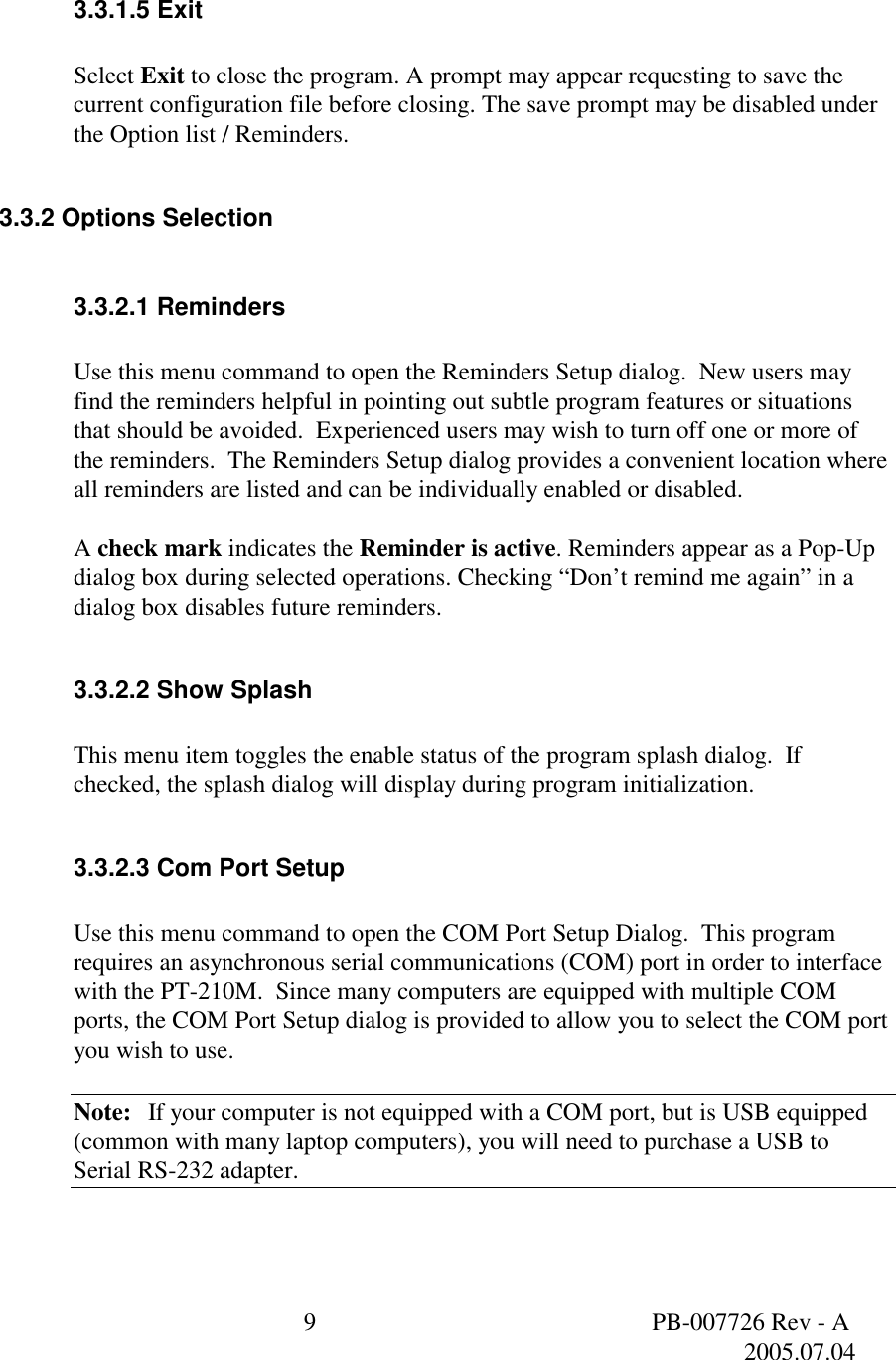  9  PB-007726 Rev - A   2005.07.04   3.3.1.5 Exit   Select Exit to close the program. A prompt may appear requesting to save the current configuration file before closing. The save prompt may be disabled under the Option list / Reminders.  3.3.2 Options Selection  3.3.2.1 Reminders  Use this menu command to open the Reminders Setup dialog.  New users may find the reminders helpful in pointing out subtle program features or situations that should be avoided.  Experienced users may wish to turn off one or more of the reminders.  The Reminders Setup dialog provides a convenient location where all reminders are listed and can be individually enabled or disabled.  A check mark indicates the Reminder is active. Reminders appear as a Pop-Up dialog box during selected operations. Checking &ldquo;Don&rsquo;t remind me again&rdquo; in a dialog box disables future reminders.   3.3.2.2 Show Splash  This menu item toggles the enable status of the program splash dialog.  If checked, the splash dialog will display during program initialization.  3.3.2.3 Com Port Setup    Use this menu command to open the COM Port Setup Dialog.  This program requires an asynchronous serial communications (COM) port in order to interface with the PT-210M.  Since many computers are equipped with multiple COM ports, the COM Port Setup dialog is provided to allow you to select the COM port you wish to use.  Note: If your computer is not equipped with a COM port, but is USB equipped (common with many laptop computers), you will need to purchase a USB to Serial RS-232 adapter. 