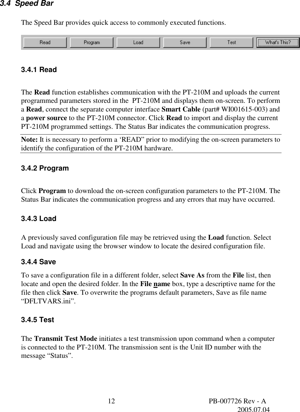  12  PB-007726 Rev - A   2005.07.04  3.4  Speed Bar    The Speed Bar provides quick access to commonly executed functions.      3.4.1 Read  The Read function establishes communication with the PT-210M and uploads the current programmed parameters stored in the  PT-210M and displays them on-screen. To perform a Read, connect the separate computer interface Smart Cable (part# WI001615-003) and a power source to the PT-210M connector. Click Read to import and display the current PT-210M programmed settings. The Status Bar indicates the communication progress. Note: It is necessary to perform a &lsquo;READ&rdquo; prior to modifying the on-screen parameters to identify the configuration of the PT-210M hardware. 3.4.2 Program  Click Program to download the on-screen configuration parameters to the PT-210M. The Status Bar indicates the communication progress and any errors that may have occurred.  3.4.3 Load  A previously saved configuration file may be retrieved using the Load function. Select Load and navigate using the browser window to locate the desired configuration file. 3.4.4 Save To save a configuration file in a different folder, select Save As from the File list, then locate and open the desired folder. In the File name box, type a descriptive name for the file then click Save. To overwrite the programs default parameters, Save as file name &ldquo;DFLTVARS.ini&rdquo;. 3.4.5 Test  The Transmit Test Mode initiates a test transmission upon command when a computer is connected to the PT-210M. The transmission sent is the Unit ID number with the message &ldquo;Status&rdquo;.  
