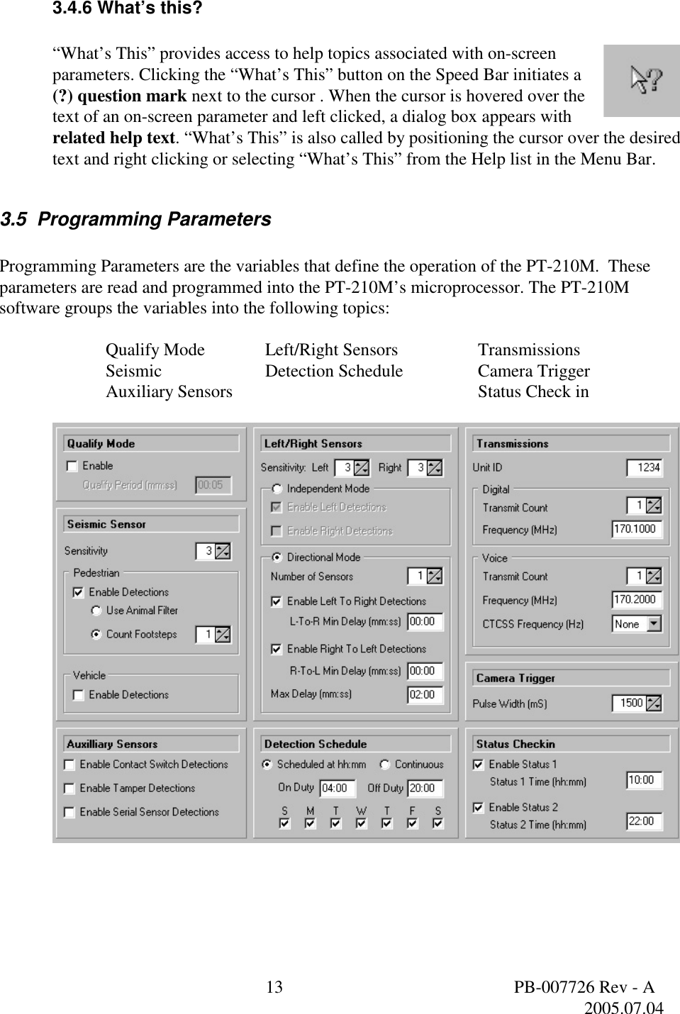  13  PB-007726 Rev - A   2005.07.04  3.4.6 What&rsquo;s this?  &ldquo;What&rsquo;s This&rdquo; provides access to help topics associated with on-screen parameters. Clicking the &ldquo;What&rsquo;s This&rdquo; button on the Speed Bar initiates a (?) question mark next to the cursor . When the cursor is hovered over the text of an on-screen parameter and left clicked, a dialog box appears with related help text. &ldquo;What&rsquo;s This&rdquo; is also called by positioning the cursor over the desired text and right clicking or selecting &ldquo;What&rsquo;s This&rdquo; from the Help list in the Menu Bar.  3.5  Programming Parameters   Programming Parameters are the variables that define the operation of the PT-210M.  These parameters are read and programmed into the PT-210M&rsquo;s microprocessor. The PT-210M software groups the variables into the following topics:   Qualify Mode    Left/Right Sensors    Transmissions Seismic    Detection Schedule     Camera Trigger Auxiliary Sensors      Status Check in    