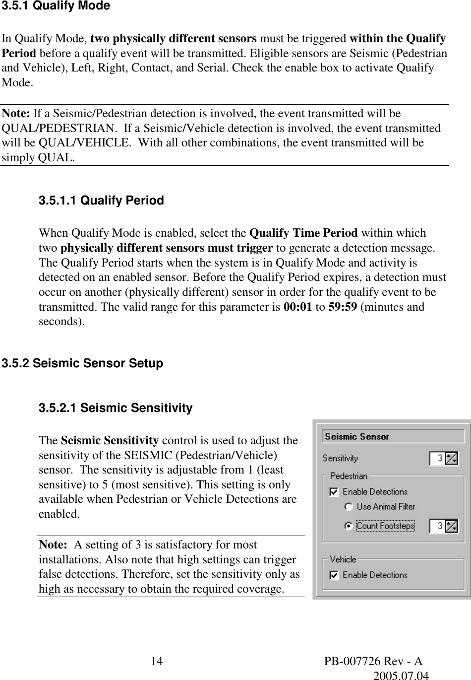  14  PB-007726 Rev - A   2005.07.04   3.5.1 Qualify Mode  In Qualify Mode, two physically different sensors must be triggered within the Qualify Period before a qualify event will be transmitted. Eligible sensors are Seismic (Pedestrian and Vehicle), Left, Right, Contact, and Serial. Check the enable box to activate Qualify Mode.  Note: If a Seismic/Pedestrian detection is involved, the event transmitted will be QUAL/PEDESTRIAN.  If a Seismic/Vehicle detection is involved, the event transmitted will be QUAL/VEHICLE.  With all other combinations, the event transmitted will be simply QUAL.  3.5.1.1 Qualify Period  When Qualify Mode is enabled, select the Qualify Time Period within which two physically different sensors must trigger to generate a detection message. The Qualify Period starts when the system is in Qualify Mode and activity is detected on an enabled sensor. Before the Qualify Period expires, a detection must occur on another (physically different) sensor in order for the qualify event to be transmitted. The valid range for this parameter is 00:01 to 59:59 (minutes and seconds).  3.5.2 Seismic Sensor Setup  3.5.2.1 Seismic Sensitivity  The Seismic Sensitivity control is used to adjust the sensitivity of the SEISMIC (Pedestrian/Vehicle) sensor.  The sensitivity is adjustable from 1 (least sensitive) to 5 (most sensitive). This setting is only available when Pedestrian or Vehicle Detections are enabled.  Note:  A setting of 3 is satisfactory for most installations. Also note that high settings can trigger false detections. Therefore, set the sensitivity only as high as necessary to obtain the required coverage.   