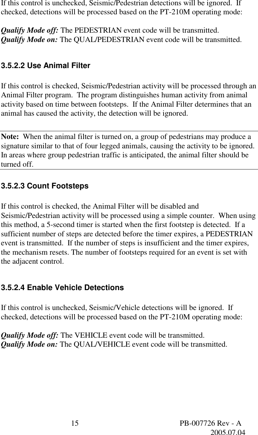  15  PB-007726 Rev - A   2005.07.04   If this control is unchecked, Seismic/Pedestrian detections will be ignored.  If checked, detections will be processed based on the PT-210M operating mode:  Qualify Mode off: The PEDESTRIAN event code will be transmitted. Qualify Mode on: The QUAL/PEDESTRIAN event code will be transmitted.  3.5.2.2 Use Animal Filter  If this control is checked, Seismic/Pedestrian activity will be processed through an Animal Filter program.  The program distinguishes human activity from animal activity based on time between footsteps.  If the Animal Filter determines that an animal has caused the activity, the detection will be ignored.  Note:  When the animal filter is turned on, a group of pedestrians may produce a signature similar to that of four legged animals, causing the activity to be ignored. In areas where group pedestrian traffic is anticipated, the animal filter should be turned off. 3.5.2.3 Count Footsteps  If this control is checked, the Animal Filter will be disabled and Seismic/Pedestrian activity will be processed using a simple counter.  When using this method, a 5-second timer is started when the first footstep is detected.  If a sufficient number of steps are detected before the timer expires, a PEDESTRIAN event is transmitted.  If the number of steps is insufficient and the timer expires, the mechanism resets. The number of footsteps required for an event is set with the adjacent control.  3.5.2.4 Enable Vehicle Detections  If this control is unchecked, Seismic/Vehicle detections will be ignored.  If checked, detections will be processed based on the PT-210M operating mode:  Qualify Mode off: The VEHICLE event code will be transmitted. Qualify Mode on: The QUAL/VEHICLE event code will be transmitted.     