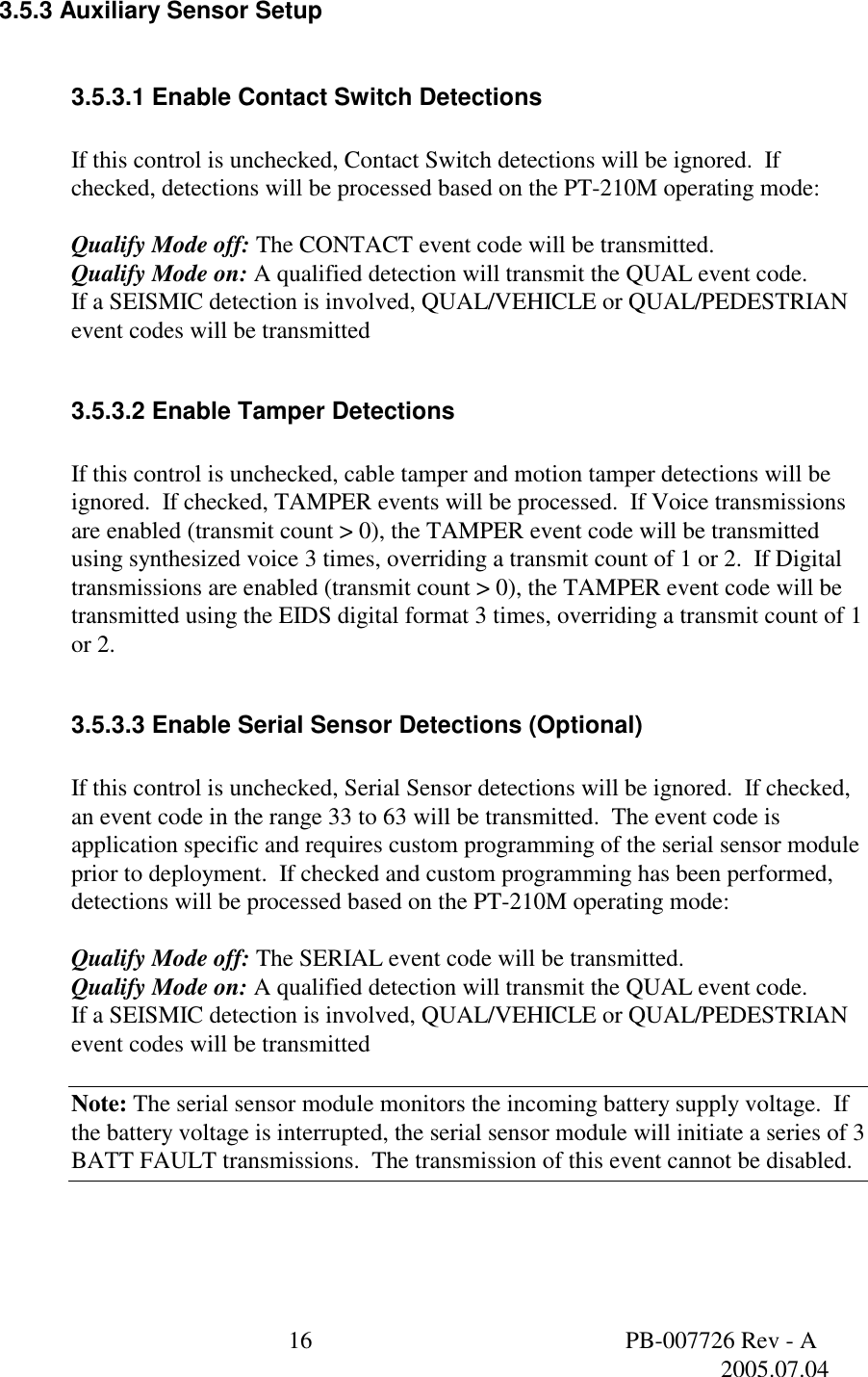  16  PB-007726 Rev - A   2005.07.04  3.5.3 Auxiliary Sensor Setup  3.5.3.1 Enable Contact Switch Detections  If this control is unchecked, Contact Switch detections will be ignored.  If checked, detections will be processed based on the PT-210M operating mode:  Qualify Mode off: The CONTACT event code will be transmitted. Qualify Mode on: A qualified detection will transmit the QUAL event code. If a SEISMIC detection is involved, QUAL/VEHICLE or QUAL/PEDESTRIAN event codes will be transmitted  3.5.3.2 Enable Tamper Detections  If this control is unchecked, cable tamper and motion tamper detections will be ignored.  If checked, TAMPER events will be processed.  If Voice transmissions are enabled (transmit count > 0), the TAMPER event code will be transmitted using synthesized voice 3 times, overriding a transmit count of 1 or 2.  If Digital transmissions are enabled (transmit count > 0), the TAMPER event code will be transmitted using the EIDS digital format 3 times, overriding a transmit count of 1 or 2.  3.5.3.3 Enable Serial Sensor Detections (Optional)  If this control is unchecked, Serial Sensor detections will be ignored.  If checked, an event code in the range 33 to 63 will be transmitted.  The event code is application specific and requires custom programming of the serial sensor module prior to deployment.  If checked and custom programming has been performed, detections will be processed based on the PT-210M operating mode:  Qualify Mode off: The SERIAL event code will be transmitted. Qualify Mode on: A qualified detection will transmit the QUAL event code. If a SEISMIC detection is involved, QUAL/VEHICLE or QUAL/PEDESTRIAN event codes will be transmitted  Note: The serial sensor module monitors the incoming battery supply voltage.  If the battery voltage is interrupted, the serial sensor module will initiate a series of 3 BATT FAULT transmissions.  The transmission of this event cannot be disabled.  