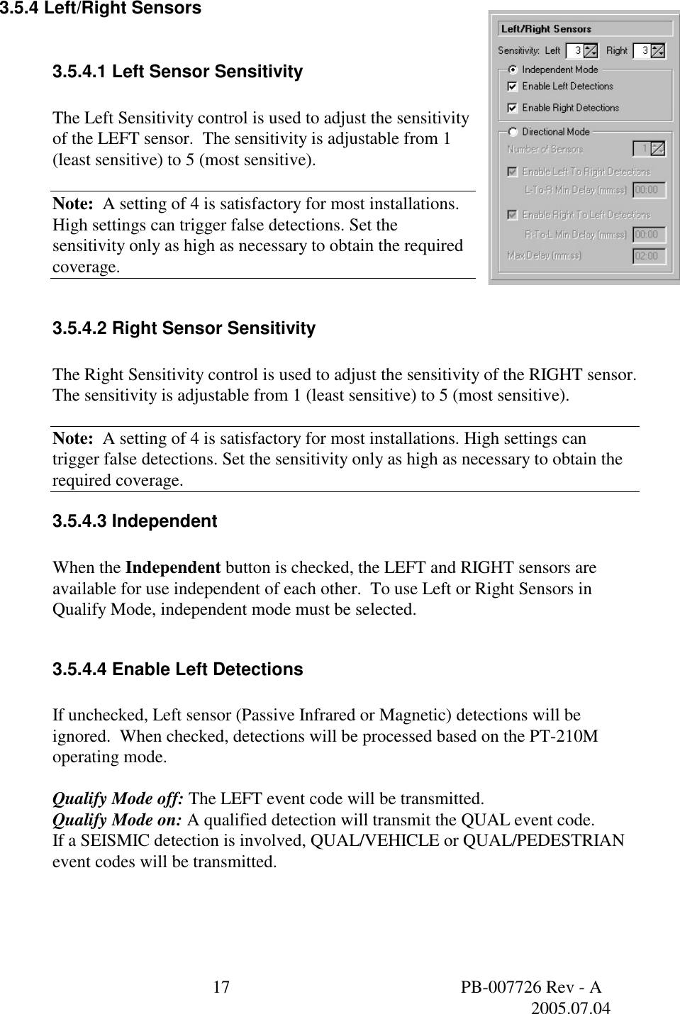  17  PB-007726 Rev - A   2005.07.04  3.5.4 Left/Right Sensors  3.5.4.1 Left Sensor Sensitivity  The Left Sensitivity control is used to adjust the sensitivity of the LEFT sensor.  The sensitivity is adjustable from 1 (least sensitive) to 5 (most sensitive).  Note:  A setting of 4 is satisfactory for most installations. High settings can trigger false detections. Set the sensitivity only as high as necessary to obtain the required coverage.  3.5.4.2 Right Sensor Sensitivity  The Right Sensitivity control is used to adjust the sensitivity of the RIGHT sensor.  The sensitivity is adjustable from 1 (least sensitive) to 5 (most sensitive).  Note:  A setting of 4 is satisfactory for most installations. High settings can trigger false detections. Set the sensitivity only as high as necessary to obtain the required coverage. 3.5.4.3 Independent  When the Independent button is checked, the LEFT and RIGHT sensors are available for use independent of each other.  To use Left or Right Sensors in Qualify Mode, independent mode must be selected.  3.5.4.4 Enable Left Detections  If unchecked, Left sensor (Passive Infrared or Magnetic) detections will be ignored.  When checked, detections will be processed based on the PT-210M operating mode.  Qualify Mode off: The LEFT event code will be transmitted. Qualify Mode on: A qualified detection will transmit the QUAL event code. If a SEISMIC detection is involved, QUAL/VEHICLE or QUAL/PEDESTRIAN event codes will be transmitted.  