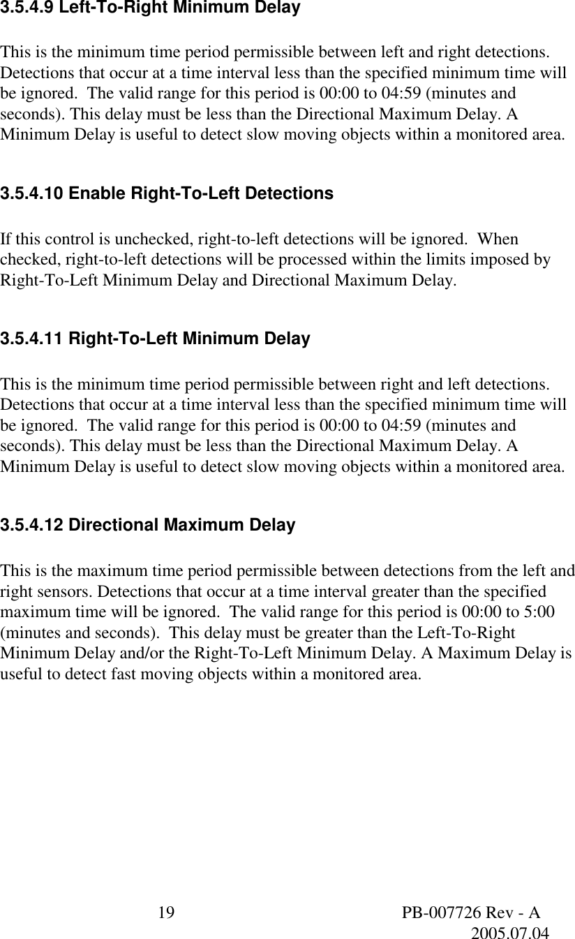  19  PB-007726 Rev - A   2005.07.04    3.5.4.9 Left-To-Right Minimum Delay  This is the minimum time period permissible between left and right detections. Detections that occur at a time interval less than the specified minimum time will be ignored.  The valid range for this period is 00:00 to 04:59 (minutes and seconds). This delay must be less than the Directional Maximum Delay. A Minimum Delay is useful to detect slow moving objects within a monitored area.  3.5.4.10 Enable Right-To-Left Detections  If this control is unchecked, right-to-left detections will be ignored.  When checked, right-to-left detections will be processed within the limits imposed by Right-To-Left Minimum Delay and Directional Maximum Delay.  3.5.4.11 Right-To-Left Minimum Delay  This is the minimum time period permissible between right and left detections. Detections that occur at a time interval less than the specified minimum time will be ignored.  The valid range for this period is 00:00 to 04:59 (minutes and seconds). This delay must be less than the Directional Maximum Delay. A Minimum Delay is useful to detect slow moving objects within a monitored area.  3.5.4.12 Directional Maximum Delay  This is the maximum time period permissible between detections from the left and right sensors. Detections that occur at a time interval greater than the specified maximum time will be ignored.  The valid range for this period is 00:00 to 5:00 (minutes and seconds).  This delay must be greater than the Left-To-Right Minimum Delay and/or the Right-To-Left Minimum Delay. A Maximum Delay is useful to detect fast moving objects within a monitored area.  