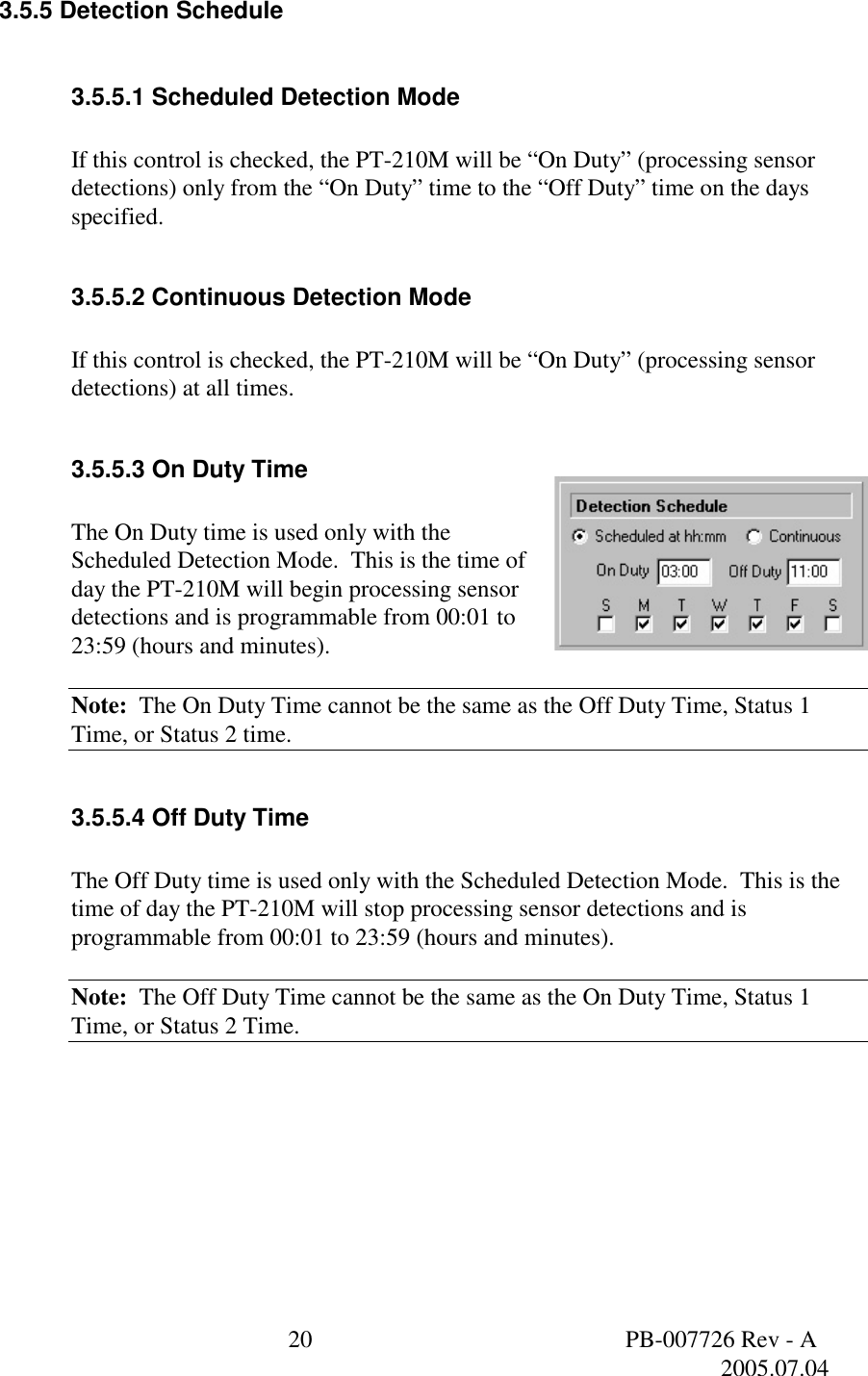  20  PB-007726 Rev - A   2005.07.04  3.5.5 Detection Schedule  3.5.5.1 Scheduled Detection Mode  If this control is checked, the PT-210M will be &ldquo;On Duty&rdquo; (processing sensor detections) only from the &ldquo;On Duty&rdquo; time to the &ldquo;Off Duty&rdquo; time on the days specified.  3.5.5.2 Continuous Detection Mode  If this control is checked, the PT-210M will be &ldquo;On Duty&rdquo; (processing sensor detections) at all times.  3.5.5.3 On Duty Time  The On Duty time is used only with the Scheduled Detection Mode.  This is the time of day the PT-210M will begin processing sensor detections and is programmable from 00:01 to 23:59 (hours and minutes).  Note:  The On Duty Time cannot be the same as the Off Duty Time, Status 1 Time, or Status 2 time.  3.5.5.4 Off Duty Time  The Off Duty time is used only with the Scheduled Detection Mode.  This is the time of day the PT-210M will stop processing sensor detections and is programmable from 00:01 to 23:59 (hours and minutes).  Note:  The Off Duty Time cannot be the same as the On Duty Time, Status 1 Time, or Status 2 Time.  