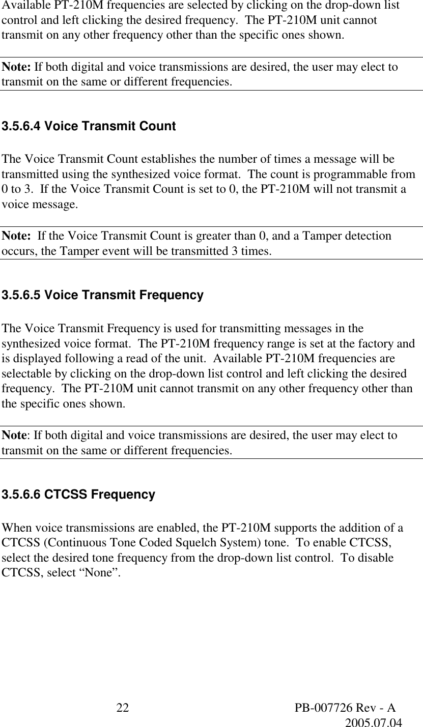  22  PB-007726 Rev - A   2005.07.04  Available PT-210M frequencies are selected by clicking on the drop-down list control and left clicking the desired frequency.  The PT-210M unit cannot transmit on any other frequency other than the specific ones shown.  Note: If both digital and voice transmissions are desired, the user may elect to transmit on the same or different frequencies.  3.5.6.4 Voice Transmit Count  The Voice Transmit Count establishes the number of times a message will be transmitted using the synthesized voice format.  The count is programmable from 0 to 3.  If the Voice Transmit Count is set to 0, the PT-210M will not transmit a voice message.  Note:  If the Voice Transmit Count is greater than 0, and a Tamper detection occurs, the Tamper event will be transmitted 3 times.  3.5.6.5 Voice Transmit Frequency  The Voice Transmit Frequency is used for transmitting messages in the synthesized voice format.  The PT-210M frequency range is set at the factory and is displayed following a read of the unit.  Available PT-210M frequencies are selectable by clicking on the drop-down list control and left clicking the desired frequency.  The PT-210M unit cannot transmit on any other frequency other than the specific ones shown.    Note: If both digital and voice transmissions are desired, the user may elect to transmit on the same or different frequencies.  3.5.6.6 CTCSS Frequency  When voice transmissions are enabled, the PT-210M supports the addition of a CTCSS (Continuous Tone Coded Squelch System) tone.  To enable CTCSS, select the desired tone frequency from the drop-down list control.  To disable CTCSS, select &ldquo;None&rdquo;.  