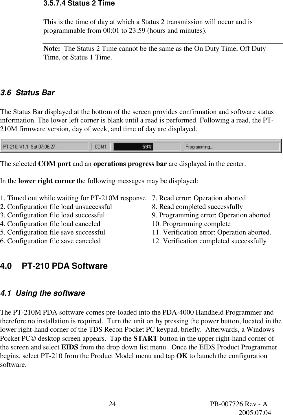  24  PB-007726 Rev - A   2005.07.04  3.5.7.4 Status 2 Time  This is the time of day at which a Status 2 transmission will occur and is programmable from 00:01 to 23:59 (hours and minutes).  Note:  The Status 2 Time cannot be the same as the On Duty Time, Off Duty Time, or Status 1 Time.  3.6  Status Bar  The Status Bar displayed at the bottom of the screen provides confirmation and software status information. The lower left corner is blank until a read is performed. Following a read, the PT-210M firmware version, day of week, and time of day are displayed.    The selected COM port and an operations progress bar are displayed in the center.  In the lower right corner the following messages may be displayed:   1. Timed out while waiting for PT-210M response 7. Read error: Operation aborted 2. Configuration file load unsuccessful    8. Read completed successfully 3. Configuration file load successful   9. Programming error: Operation aborted 4. Configuration file load canceled      10. Programming complete 5. Configuration file save successful   11. Verification error: Operation aborted. 6. Configuration file save canceled   12. Verification completed successfully  4.0 PT-210 PDA Software  4.1  Using the software  The PT-210M PDA software comes pre-loaded into the PDA-4000 Handheld Programmer and therefore no installation is required.  Turn the unit on by pressing the power button, located in the lower right-hand corner of the TDS Recon Pocket PC keypad, briefly.  Afterwards, a Windows Pocket PC desktop screen appears.  Tap the START button in the upper right-hand corner of the screen and select EIDS from the drop down list menu.  Once the EIDS Product Programmer begins, select PT-210 from the Product Model menu and tap OK to launch the configuration software.  