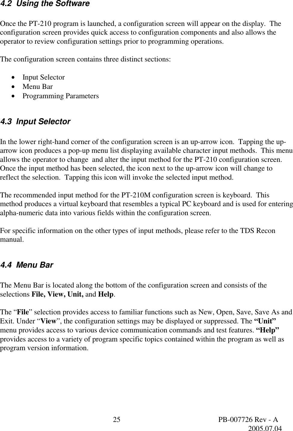  25  PB-007726 Rev - A   2005.07.04  4.2  Using the Software   Once the PT-210 program is launched, a configuration screen will appear on the display.  The configuration screen provides quick access to configuration components and also allows the operator to review configuration settings prior to programming operations.    The configuration screen contains three distinct sections:  &bull;  Input Selector &bull;  Menu Bar &bull;  Programming Parameters  4.3  Input Selector  In the lower right-hand corner of the configuration screen is an up-arrow icon.  Tapping the up-arrow icon produces a pop-up menu list displaying available character input methods.  This menu allows the operator to change  and alter the input method for the PT-210 configuration screen.  Once the input method has been selected, the icon next to the up-arrow icon will change to reflect the selection.  Tapping this icon will invoke the selected input method.  The recommended input method for the PT-210M configuration screen is keyboard.  This method produces a virtual keyboard that resembles a typical PC keyboard and is used for entering alpha-numeric data into various fields within the configuration screen.   For specific information on the other types of input methods, please refer to the TDS Recon manual.    4.4  Menu Bar  The Menu Bar is located along the bottom of the configuration screen and consists of the selections File, View, Unit, and Help.  The &ldquo;File&rdquo; selection provides access to familiar functions such as New, Open, Save, Save As and Exit. Under &ldquo;View&rdquo;, the configuration settings may be displayed or suppressed. The &ldquo;Unit&rdquo; menu provides access to various device communication commands and test features. &ldquo;Help&rdquo; provides access to a variety of program specific topics contained within the program as well as program version information. 