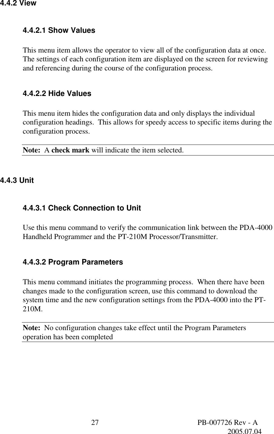  27  PB-007726 Rev - A   2005.07.04  4.4.2 View  4.4.2.1 Show Values  This menu item allows the operator to view all of the configuration data at once. The settings of each configuration item are displayed on the screen for reviewing and referencing during the course of the configuration process.    4.4.2.2 Hide Values  This menu item hides the configuration data and only displays the individual configuration headings.  This allows for speedy access to specific items during the configuration process.   Note:  A check mark will indicate the item selected.  4.4.3 Unit  4.4.3.1 Check Connection to Unit  Use this menu command to verify the communication link between the PDA-4000 Handheld Programmer and the PT-210M Processor/Transmitter.   4.4.3.2 Program Parameters  This menu command initiates the programming process.  When there have been changes made to the configuration screen, use this command to download the system time and the new configuration settings from the PDA-4000 into the PT-210M.    Note:  No configuration changes take effect until the Program Parameters operation has been completed    