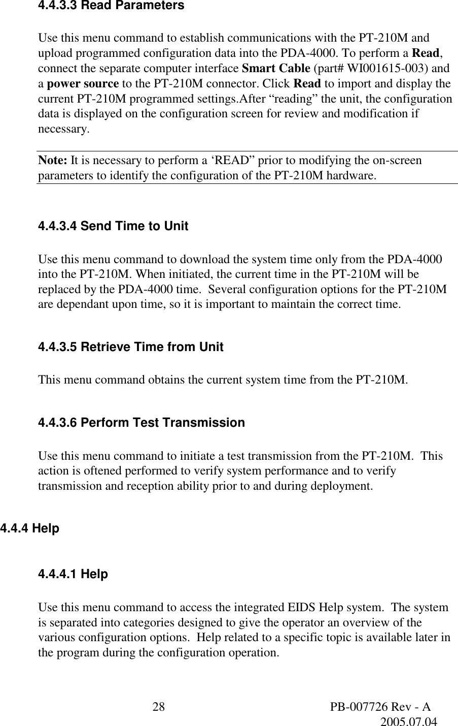  28  PB-007726 Rev - A   2005.07.04  4.4.3.3 Read Parameters  Use this menu command to establish communications with the PT-210M and upload programmed configuration data into the PDA-4000. To perform a Read, connect the separate computer interface Smart Cable (part# WI001615-003) and a power source to the PT-210M connector. Click Read to import and display the current PT-210M programmed settings.After &ldquo;reading&rdquo; the unit, the configuration data is displayed on the configuration screen for review and modification if necessary.    Note: It is necessary to perform a &lsquo;READ&rdquo; prior to modifying the on-screen parameters to identify the configuration of the PT-210M hardware.  4.4.3.4 Send Time to Unit  Use this menu command to download the system time only from the PDA-4000 into the PT-210M. When initiated, the current time in the PT-210M will be replaced by the PDA-4000 time.  Several configuration options for the PT-210M are dependant upon time, so it is important to maintain the correct time.  4.4.3.5 Retrieve Time from Unit  This menu command obtains the current system time from the PT-210M.  4.4.3.6 Perform Test Transmission  Use this menu command to initiate a test transmission from the PT-210M.  This action is oftened performed to verify system performance and to verify transmission and reception ability prior to and during deployment.    4.4.4 Help  4.4.4.1 Help  Use this menu command to access the integrated EIDS Help system.  The system is separated into categories designed to give the operator an overview of the various configuration options.  Help related to a specific topic is available later in the program during the configuration operation.  