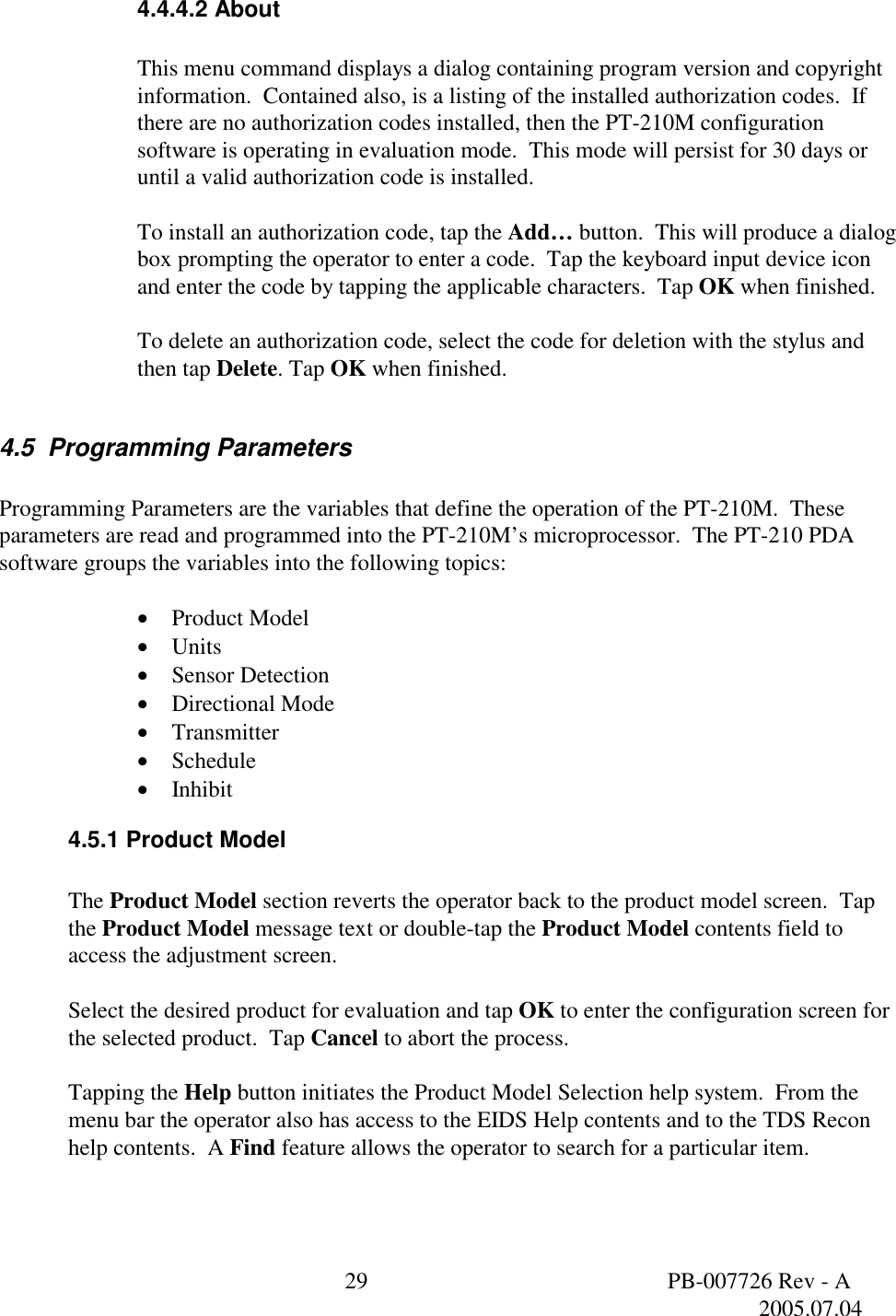  29  PB-007726 Rev - A   2005.07.04  4.4.4.2 About  This menu command displays a dialog containing program version and copyright information.  Contained also, is a listing of the installed authorization codes.  If there are no authorization codes installed, then the PT-210M configuration software is operating in evaluation mode.  This mode will persist for 30 days or until a valid authorization code is installed.  To install an authorization code, tap the Add&hellip; button.  This will produce a dialog box prompting the operator to enter a code.  Tap the keyboard input device icon and enter the code by tapping the applicable characters.  Tap OK when finished.  To delete an authorization code, select the code for deletion with the stylus and then tap Delete. Tap OK when finished.  4.5  Programming Parameters  Programming Parameters are the variables that define the operation of the PT-210M.  These parameters are read and programmed into the PT-210M&rsquo;s microprocessor.  The PT-210 PDA software groups the variables into the following topics:  &bull;  Product Model &bull;  Units &bull;  Sensor Detection &bull;  Directional Mode &bull;  Transmitter &bull;  Schedule &bull;  Inhibit 4.5.1 Product Model  The Product Model section reverts the operator back to the product model screen.  Tap the Product Model message text or double-tap the Product Model contents field to access the adjustment screen.  Select the desired product for evaluation and tap OK to enter the configuration screen for the selected product.  Tap Cancel to abort the process.  Tapping the Help button initiates the Product Model Selection help system.  From the menu bar the operator also has access to the EIDS Help contents and to the TDS Recon help contents.  A Find feature allows the operator to search for a particular item.  