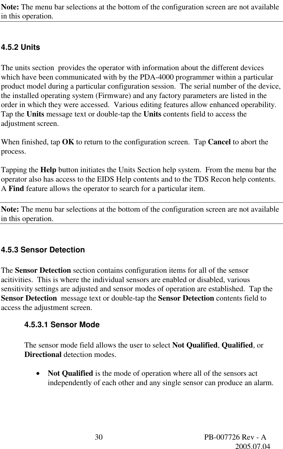  30  PB-007726 Rev - A   2005.07.04  Note: The menu bar selections at the bottom of the configuration screen are not available in this operation.  4.5.2 Units  The units section  provides the operator with information about the different devices which have been communicated with by the PDA-4000 programmer within a particular product model during a particular configuration session.  The serial number of the device, the installed operating system (Firmware) and any factory parameters are listed in the order in which they were accessed.  Various editing features allow enhanced operability.  Tap the Units message text or double-tap the Units contents field to access the adjustment screen.  When finished, tap OK to return to the configuration screen.  Tap Cancel to abort the process.  Tapping the Help button initiates the Units Section help system.  From the menu bar the operator also has access to the EIDS Help contents and to the TDS Recon help contents.  A Find feature allows the operator to search for a particular item.  Note: The menu bar selections at the bottom of the configuration screen are not available in this operation.  4.5.3 Sensor Detection  The Sensor Detection section contains configuration items for all of the sensor acitivities.  This is where the individual sensors are enabled or disabled, various sensitivity settings are adjusted and sensor modes of operation are established.  Tap the Sensor Detection  message text or double-tap the Sensor Detection contents field to access the adjustment screen. 4.5.3.1 Sensor Mode  The sensor mode field allows the user to select Not Qualified, Qualified, or Directional detection modes.  &bull;  Not Qualified is the mode of operation where all of the sensors act independently of each other and any single sensor can produce an alarm. 