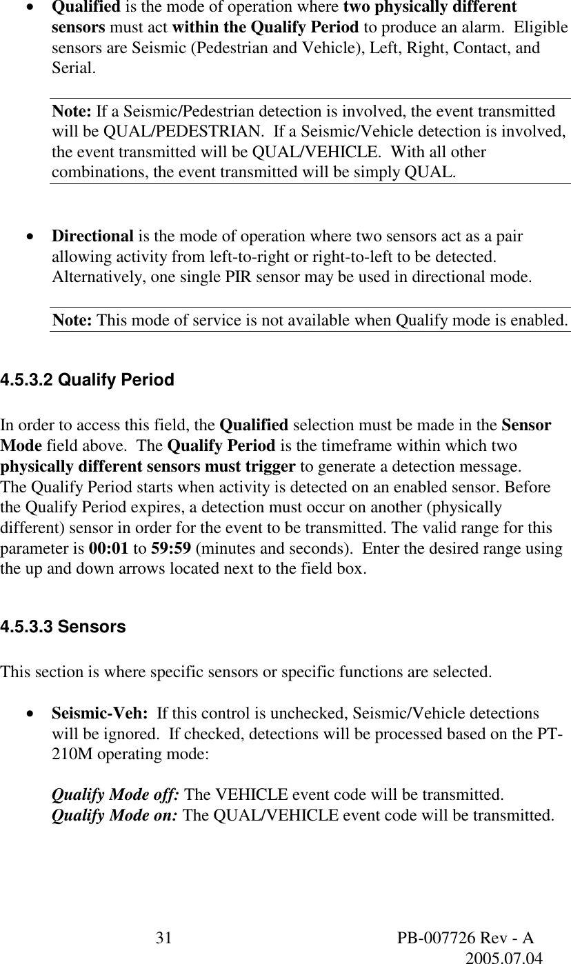  31  PB-007726 Rev - A   2005.07.04   &bull;  Qualified is the mode of operation where two physically different sensors must act within the Qualify Period to produce an alarm.  Eligible sensors are Seismic (Pedestrian and Vehicle), Left, Right, Contact, and Serial.  Note: If a Seismic/Pedestrian detection is involved, the event transmitted will be QUAL/PEDESTRIAN.  If a Seismic/Vehicle detection is involved, the event transmitted will be QUAL/VEHICLE.  With all other combinations, the event transmitted will be simply QUAL.   &bull;  Directional is the mode of operation where two sensors act as a pair allowing activity from left-to-right or right-to-left to be detected.  Alternatively, one single PIR sensor may be used in directional mode.  Note: This mode of service is not available when Qualify mode is enabled.  4.5.3.2 Qualify Period  In order to access this field, the Qualified selection must be made in the Sensor Mode field above.  The Qualify Period is the timeframe within which two physically different sensors must trigger to generate a detection message.  The Qualify Period starts when activity is detected on an enabled sensor. Before the Qualify Period expires, a detection must occur on another (physically different) sensor in order for the event to be transmitted. The valid range for this parameter is 00:01 to 59:59 (minutes and seconds).  Enter the desired range using the up and down arrows located next to the field box.  4.5.3.3 Sensors  This section is where specific sensors or specific functions are selected.  &bull;  Seismic-Veh:  If this control is unchecked, Seismic/Vehicle detections will be ignored.  If checked, detections will be processed based on the PT-210M operating mode:  Qualify Mode off: The VEHICLE event code will be transmitted. Qualify Mode on: The QUAL/VEHICLE event code will be transmitted.  