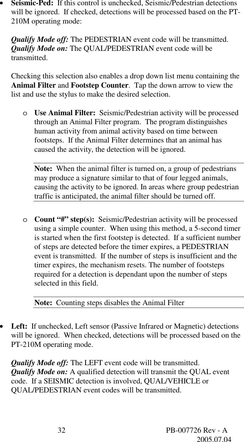  32  PB-007726 Rev - A   2005.07.04  &bull;  Seismic-Ped:  If this control is unchecked, Seismic/Pedestrian detections will be ignored.  If checked, detections will be processed based on the PT-210M operating mode:  Qualify Mode off: The PEDESTRIAN event code will be transmitted. Qualify Mode on: The QUAL/PEDESTRIAN event code will be transmitted.  Checking this selection also enables a drop down list menu containing the Animal Filter and Footstep Counter.  Tap the down arrow to view the list and use the stylus to make the desired selection.  o  Use Animal Filter:  Seismic/Pedestrian activity will be processed through an Animal Filter program.  The program distinguishes human activity from animal activity based on time between footsteps.  If the Animal Filter determines that an animal has caused the activity, the detection will be ignored.  Note:  When the animal filter is turned on, a group of pedestrians may produce a signature similar to that of four legged animals, causing the activity to be ignored. In areas where group pedestrian traffic is anticipated, the animal filter should be turned off.  o  Count &ldquo;#&rdquo; step(s):  Seismic/Pedestrian activity will be processed using a simple counter.  When using this method, a 5-second timer is started when the first footstep is detected.  If a sufficient number of steps are detected before the timer expires, a PEDESTRIAN event is transmitted.  If the number of steps is insufficient and the timer expires, the mechanism resets. The number of footsteps required for a detection is dependant upon the number of steps selected in this field.  Note:  Counting steps disables the Animal Filter  &bull;  Left:  If unchecked, Left sensor (Passive Infrared or Magnetic) detections will be ignored.  When checked, detections will be processed based on the PT-210M operating mode.  Qualify Mode off: The LEFT event code will be transmitted. Qualify Mode on: A qualified detection will transmit the QUAL event code.  If a SEISMIC detection is involved, QUAL/VEHICLE or QUAL/PEDESTRIAN event codes will be transmitted.  