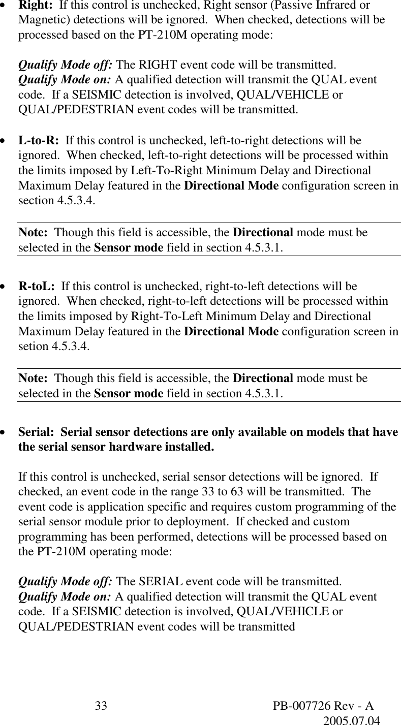  33  PB-007726 Rev - A   2005.07.04  &bull;  Right:  If this control is unchecked, Right sensor (Passive Infrared or Magnetic) detections will be ignored.  When checked, detections will be processed based on the PT-210M operating mode:  Qualify Mode off: The RIGHT event code will be transmitted. Qualify Mode on: A qualified detection will transmit the QUAL event code.  If a SEISMIC detection is involved, QUAL/VEHICLE or QUAL/PEDESTRIAN event codes will be transmitted.  &bull;  L-to-R:  If this control is unchecked, left-to-right detections will be ignored.  When checked, left-to-right detections will be processed within the limits imposed by Left-To-Right Minimum Delay and Directional Maximum Delay featured in the Directional Mode configuration screen in section 4.5.3.4.  Note:  Though this field is accessible, the Directional mode must be selected in the Sensor mode field in section 4.5.3.1.  &bull;  R-toL:  If this control is unchecked, right-to-left detections will be ignored.  When checked, right-to-left detections will be processed within the limits imposed by Right-To-Left Minimum Delay and Directional Maximum Delay featured in the Directional Mode configuration screen in setion 4.5.3.4.  Note:  Though this field is accessible, the Directional mode must be selected in the Sensor mode field in section 4.5.3.1.  &bull;  Serial:  Serial sensor detections are only available on models that have the serial sensor hardware installed.  If this control is unchecked, serial sensor detections will be ignored.  If checked, an event code in the range 33 to 63 will be transmitted.  The event code is application specific and requires custom programming of the serial sensor module prior to deployment.  If checked and custom programming has been performed, detections will be processed based on the PT-210M operating mode:  Qualify Mode off: The SERIAL event code will be transmitted. Qualify Mode on: A qualified detection will transmit the QUAL event code.  If a SEISMIC detection is involved, QUAL/VEHICLE or QUAL/PEDESTRIAN event codes will be transmitted 