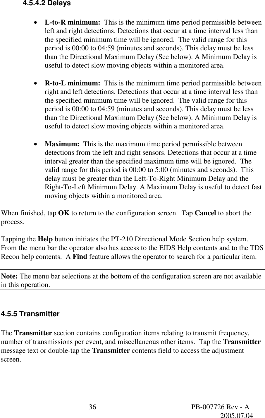  36  PB-007726 Rev - A   2005.07.04  4.5.4.2 Delays  &bull;  L-to-R minimum:  This is the minimum time period permissible between left and right detections. Detections that occur at a time interval less than the specified minimum time will be ignored.  The valid range for this period is 00:00 to 04:59 (minutes and seconds). This delay must be less than the Directional Maximum Delay (See below). A Minimum Delay is useful to detect slow moving objects within a monitored area.  &bull;  R-to-L minimum:  This is the minimum time period permissible between right and left detections. Detections that occur at a time interval less than the specified minimum time will be ignored.  The valid range for this period is 00:00 to 04:59 (minutes and seconds). This delay must be less than the Directional Maximum Delay (See below). A Minimum Delay is useful to detect slow moving objects within a monitored area.  &bull;  Maximum:  This is the maximum time period permissible between detections from the left and right sensors. Detections that occur at a time interval greater than the specified maximum time will be ignored.  The valid range for this period is 00:00 to 5:00 (minutes and seconds).  This delay must be greater than the Left-To-Right Minimum Delay and the Right-To-Left Minimum Delay. A Maximum Delay is useful to detect fast moving objects within a monitored area.  When finished, tap OK to return to the configuration screen.  Tap Cancel to abort the process.  Tapping the Help button initiates the PT-210 Directional Mode Section help system.  From the menu bar the operator also has access to the EIDS Help contents and to the TDS Recon help contents.  A Find feature allows the operator to search for a particular item.  Note: The menu bar selections at the bottom of the configuration screen are not available in this operation.  4.5.5 Transmitter  The Transmitter section contains configuration items relating to transmit frequency, number of transmissions per event, and miscellaneous other items.  Tap the Transmitter message text or double-tap the Transmitter contents field to access the adjustment screen.    
