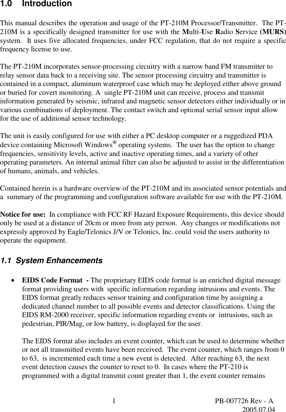  1  PB-007726 Rev - A   2005.07.04  1.0 Introduction  This manual describes the operation and usage of the PT-210M Processor/Transmitter.  The PT-210M is a specifically designed transmitter for use with the Multi-Use Radio Service (MURS) system.  It uses five allocated frequencies, under FCC regulation, that do not require a specific frequency license to use.    The PT-210M incorporates sensor-processing circuitry with a narrow band FM transmitter to relay sensor data back to a receiving site. The sensor processing circuitry and transmitter is contained in a compact, aluminum waterproof case which may be deployed either above ground or buried for covert monitoring. A  single PT-210M unit can receive, process and transmit information generated by seismic, infrared and magnetic sensor detectors either individually or in various combinations of deployment. The contact switch and optional serial sensor input allow for the use of additional sensor technology.  The unit is easily configured for use with either a PC desktop computer or a ruggedized PDA device containing Microsoft Windows operating systems.  The user has the option to change frequencies, sensitivity levels, active and inactive operating times, and a variety of other operating parameters. An internal animal filter can also be adjusted to assist in the differentiation of humans, animals, and vehicles.   Contained herein is a hardware overview of the PT-210M and its associated sensor potentials and a  summary of the programming and configuration software available for use with the PT-210M.  Notice for use:  In compliance with FCC RF Hazard Exposure Requirements, this device should only be used at a distance of 20cm or more from any person.  Any changes or modifications not expressly approved by Eagle/Telonics J/V or Telonics, Inc. could void the users authority to operate the equipment. 1.1  System Enhancements  &bull;  EIDS Code Format  - The proprietary EIDS code format is an enriched digital message format providing users with  specific information regarding intrusions and events. The EIDS format greatly reduces sensor training and configuration time by assigning a dedicated channel number to all possible events and detector classifications. Using the EIDS RM-2000 receiver, specific information regarding events or  intrusions, such as pedestrian, PIR/Mag, or low battery, is displayed for the user.     The EIDS format also includes an event counter, which can be used to determine whether or not all transmitted events have been received.  The event counter, which ranges from 0 to 63,  is incremented each time a new event is detected.  After reaching 63, the next event detection causes the counter to reset to 0.  In cases where the PT-210 is programmed with a digital transmit count greater than 1, the event counter remains 