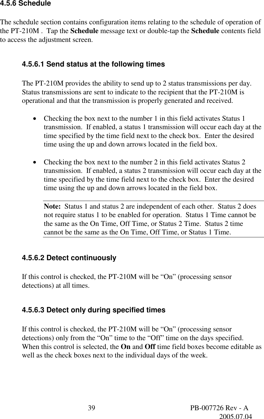  39  PB-007726 Rev - A   2005.07.04  4.5.6 Schedule  The schedule section contains configuration items relating to the schedule of operation of the PT-210M .  Tap the Schedule message text or double-tap the Schedule contents field to access the adjustment screen.  4.5.6.1 Send status at the following times  The PT-210M provides the ability to send up to 2 status transmissions per day.  Status transmissions are sent to indicate to the recipient that the PT-210M is operational and that the transmission is properly generated and received.    &bull;  Checking the box next to the number 1 in this field activates Status 1 transmission.  If enabled, a status 1 transmission will occur each day at the time specified by the time field next to the check box.  Enter the desired time using the up and down arrows located in the field box.  &bull;  Checking the box next to the number 2 in this field activates Status 2 transmission.  If enabled, a status 2 transmission will occur each day at the time specified by the time field next to the check box.  Enter the desired time using the up and down arrows located in the field box.  Note:  Status 1 and status 2 are independent of each other.  Status 2 does not require status 1 to be enabled for operation.  Status 1 Time cannot be the same as the On Time, Off Time, or Status 2 Time.  Status 2 time cannot be the same as the On Time, Off Time, or Status 1 Time.  4.5.6.2 Detect continuously  If this control is checked, the PT-210M will be &ldquo;On&rdquo; (processing sensor detections) at all times.  4.5.6.3 Detect only during specified times  If this control is checked, the PT-210M will be &ldquo;On&rdquo; (processing sensor detections) only from the &ldquo;On&rdquo; time to the &ldquo;Off&rdquo; time on the days specified.  When this control is selected, the On and Off time field boxes become editable as well as the check boxes next to the individual days of the week.   