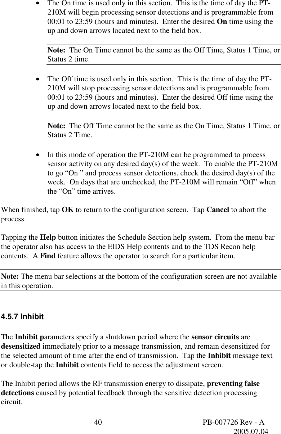  40  PB-007726 Rev - A   2005.07.04   &bull;  The On time is used only in this section.  This is the time of day the PT-210M will begin processing sensor detections and is programmable from 00:01 to 23:59 (hours and minutes).  Enter the desired On time using the up and down arrows located next to the field box.  Note:  The On Time cannot be the same as the Off Time, Status 1 Time, or Status 2 time.  &bull;  The Off time is used only in this section.  This is the time of day the PT-210M will stop processing sensor detections and is programmable from 00:01 to 23:59 (hours and minutes).  Enter the desired Off time using the up and down arrows located next to the field box.  Note:  The Off Time cannot be the same as the On Time, Status 1 Time, or Status 2 Time.  &bull;  In this mode of operation the PT-210M can be programmed to process sensor activity on any desired day(s) of the week.  To enable the PT-210M to go &ldquo;On &rdquo; and process sensor detections, check the desired day(s) of the week.  On days that are unchecked, the PT-210M will remain &ldquo;Off&rdquo; when the &ldquo;On&rdquo; time arrives.  When finished, tap OK to return to the configuration screen.  Tap Cancel to abort the process.  Tapping the Help button initiates the Schedule Section help system.  From the menu bar the operator also has access to the EIDS Help contents and to the TDS Recon help contents.  A Find feature allows the operator to search for a particular item.  Note: The menu bar selections at the bottom of the configuration screen are not available in this operation.  4.5.7 Inhibit  The Inhibit parameters specify a shutdown period where the sensor circuits are desensitized immediately prior to a message transmission, and remain desensitized for the selected amount of time after the end of transmission.  Tap the Inhibit message text or double-tap the Inhibit contents field to access the adjustment screen.  The Inhibit period allows the RF transmission energy to dissipate, preventing false detections caused by potential feedback through the sensitive detection processing circuit.  
