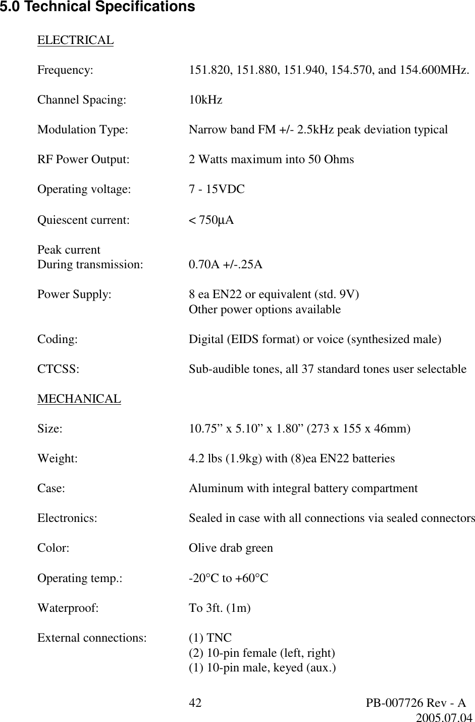  42  PB-007726 Rev - A   2005.07.04  5.0 Technical Specifications  ELECTRICAL  Frequency:      151.820, 151.880, 151.940, 154.570, and 154.600MHz.      Channel Spacing:    10kHz  Modulation Type:    Narrow band FM +/- 2.5kHz peak deviation typical  RF Power Output:    2 Watts maximum into 50 Ohms  Operating voltage:    7 - 15VDC  Quiescent current:    < 750&micro;A  Peak current During transmission:    0.70A +/-.25A  Power Supply:   8 ea EN22 or equivalent (std. 9V)     Other power options available  Coding:   Digital (EIDS format) or voice (synthesized male)  CTCSS:   Sub-audible tones, all 37 standard tones user selectable  MECHANICAL  Size:        10.75&rdquo; x 5.10&rdquo; x 1.80&rdquo; (273 x 155 x 46mm)  Weight:   4.2 lbs (1.9kg) with (8)ea EN22 batteries  Case:    Aluminum with integral battery compartment  Electronics:   Sealed in case with all connections via sealed connectors  Color:    Olive drab green  Operating temp.:    -20&deg;C to +60&deg;C  Waterproof:   To 3ft. (1m)  External connections:   (1) TNC     (2) 10-pin female (left, right)     (1) 10-pin male, keyed (aux.) 