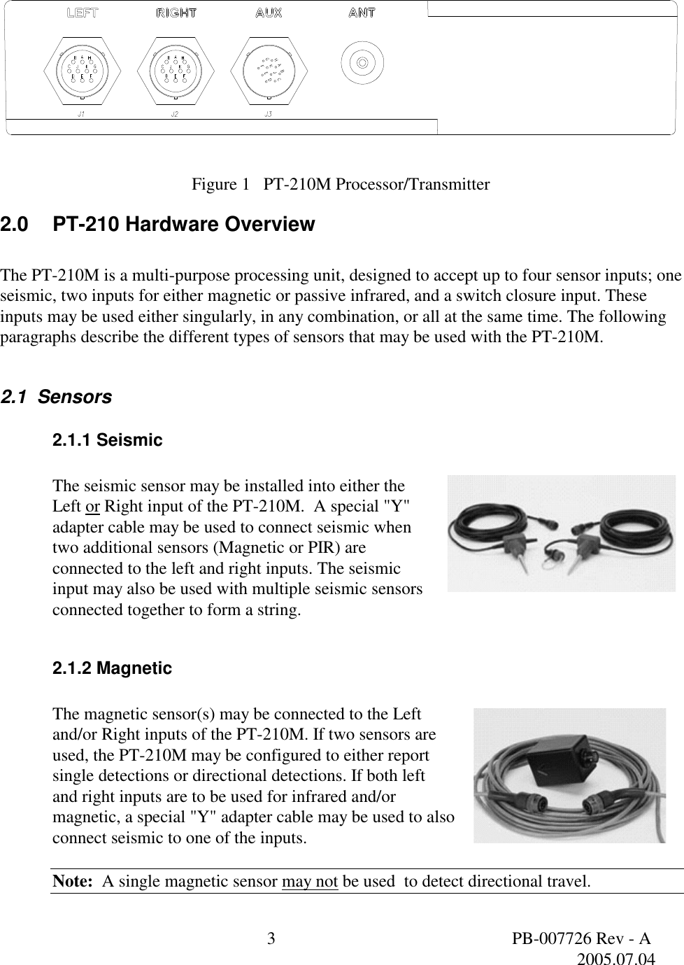  3  PB-007726 Rev - A   2005.07.04  Figure 1   PT-210M Processor/Transmitter 2.0 PT-210 Hardware Overview   The PT-210M is a multi-purpose processing unit, designed to accept up to four sensor inputs; one seismic, two inputs for either magnetic or passive infrared, and a switch closure input. These inputs may be used either singularly, in any combination, or all at the same time. The following paragraphs describe the different types of sensors that may be used with the PT-210M.  2.1  Sensors 2.1.1 Seismic  The seismic sensor may be installed into either the Left or Right input of the PT-210M.  A special "Y" adapter cable may be used to connect seismic when two additional sensors (Magnetic or PIR) are connected to the left and right inputs. The seismic input may also be used with multiple seismic sensors connected together to form a string.     2.1.2 Magnetic  The magnetic sensor(s) may be connected to the Left and/or Right inputs of the PT-210M. If two sensors are used, the PT-210M may be configured to either report single detections or directional detections. If both left  and right inputs are to be used for infrared and/or magnetic, a special "Y" adapter cable may be used to also connect seismic to one of the inputs.  Note:  A single magnetic sensor may not be used  to detect directional travel. 