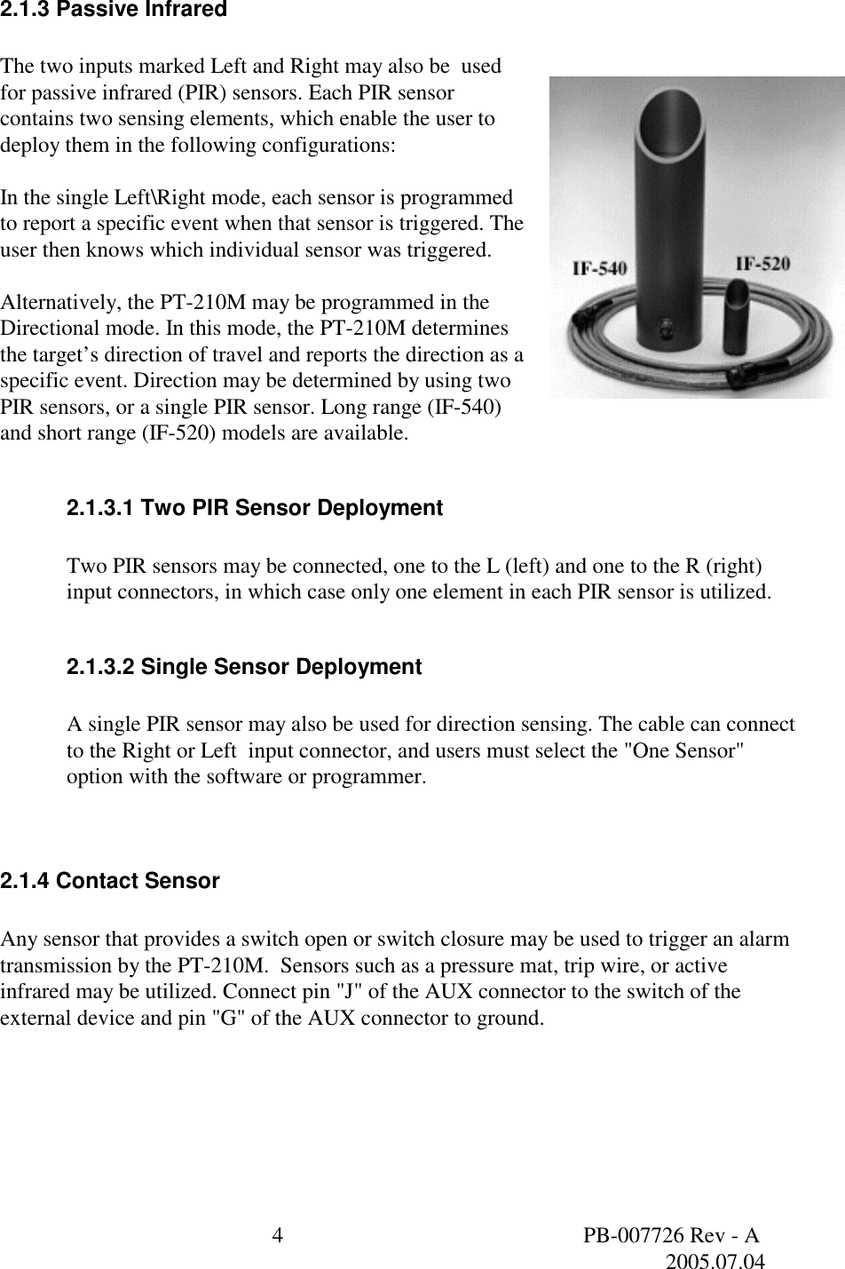  4  PB-007726 Rev - A   2005.07.04  2.1.3 Passive Infrared  The two inputs marked Left and Right may also be  used for passive infrared (PIR) sensors. Each PIR sensor contains two sensing elements, which enable the user to deploy them in the following configurations:  In the single Left\Right mode, each sensor is programmed to report a specific event when that sensor is triggered. The user then knows which individual sensor was triggered.  Alternatively, the PT-210M may be programmed in the Directional mode. In this mode, the PT-210M determines the target&rsquo;s direction of travel and reports the direction as a specific event. Direction may be determined by using two PIR sensors, or a single PIR sensor. Long range (IF-540) and short range (IF-520) models are available.  2.1.3.1 Two PIR Sensor Deployment  Two PIR sensors may be connected, one to the L (left) and one to the R (right) input connectors, in which case only one element in each PIR sensor is utilized.   2.1.3.2 Single Sensor Deployment  A single PIR sensor may also be used for direction sensing. The cable can connect to the Right or Left  input connector, and users must select the "One Sensor" option with the software or programmer.    2.1.4 Contact Sensor  Any sensor that provides a switch open or switch closure may be used to trigger an alarm transmission by the PT-210M.  Sensors such as a pressure mat, trip wire, or active infrared may be utilized. Connect pin "J" of the AUX connector to the switch of the external device and pin "G" of the AUX connector to ground.   