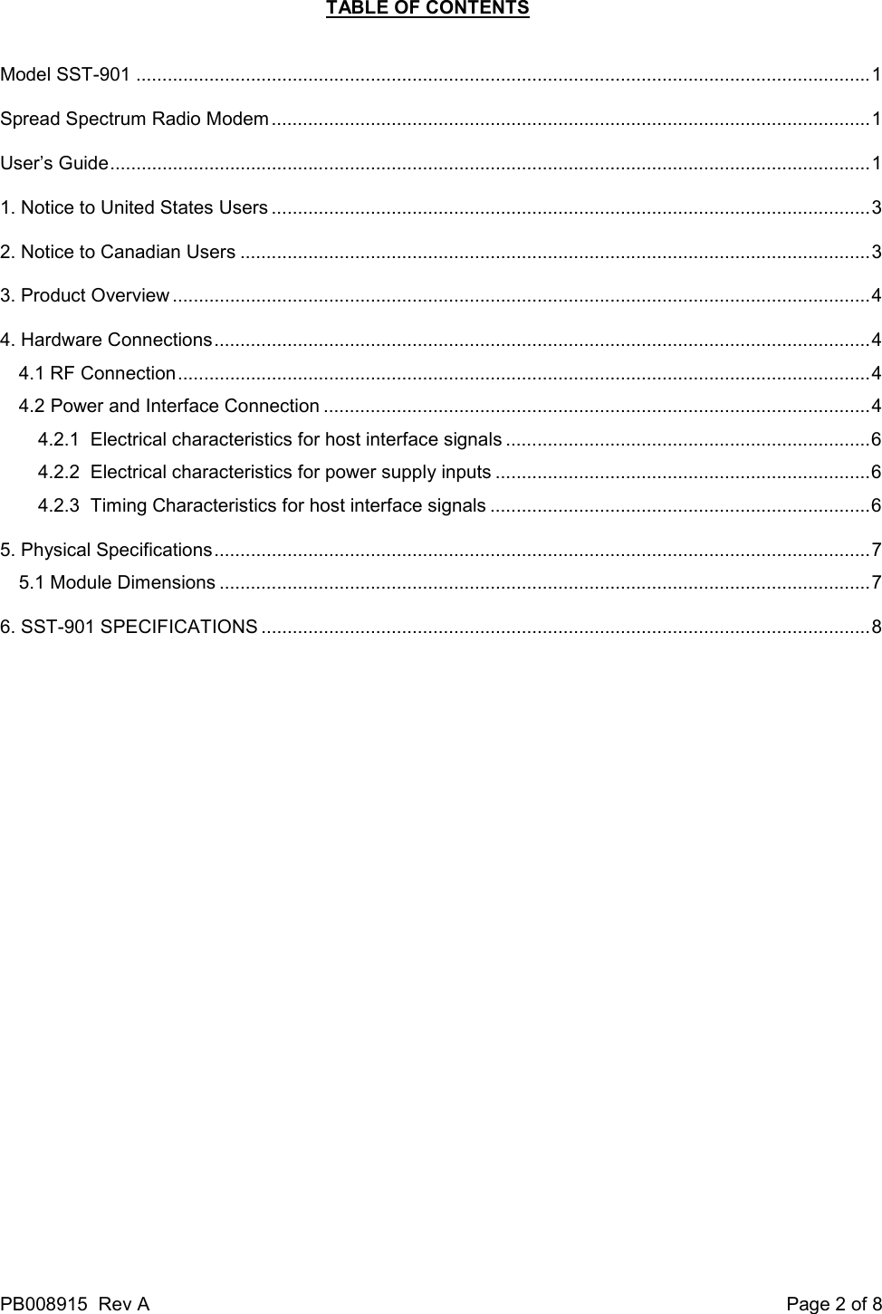 PB008915  Rev A    Page 2 of 8 TABLE OF CONTENTS  Model SST-901 .............................................................................................................................................1 Spread Spectrum Radio Modem ...................................................................................................................1 User&rsquo;s Guide..................................................................................................................................................1 1. Notice to United States Users ...................................................................................................................3 2. Notice to Canadian Users .........................................................................................................................3 3. Product Overview ......................................................................................................................................4 4. Hardware Connections..............................................................................................................................4 4.1 RF Connection.....................................................................................................................................4 4.2 Power and Interface Connection .........................................................................................................4 4.2.1  Electrical characteristics for host interface signals ......................................................................6 4.2.2  Electrical characteristics for power supply inputs ........................................................................6 4.2.3  Timing Characteristics for host interface signals .........................................................................6 5. Physical Specifications..............................................................................................................................7 5.1 Module Dimensions .............................................................................................................................7 6. SST-901 SPECIFICATIONS .....................................................................................................................8 