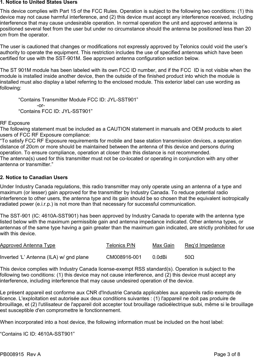 PB008915  Rev A    Page 3 of 8 1. Notice to United States Users This device complies with Part 15 of the FCC Rules. Operation is subject to the following two conditions: (1) this device may not cause harmful interference, and (2) this device must accept any interference received, including interference that may cause undesirable operation. In normal operation the unit and approved antenna is positioned several feet from the user but under no circumstance should the antenna be positioned less than 20 cm from the operator.  The user is cautioned that changes or modifications not expressly approved by Telonics could void the user&rsquo;s authority to operate the equipment. This restriction includes the use of specified antennas which have been certified for use with the SST-901M. See approved antenna configuration section below.  The ST 901M module has been labeled with its own FCC ID number, and if the FCC  ID is not visible when the module is installed inside another device, then the outside of the finished product into which the module is installed must also display a label referring to the enclosed module. This exterior label can use wording as following:  &ldquo;Contains Transmitter Module FCC ID: JYL-SST901&rdquo; -or- &ldquo;Contains FCC ID: JYL-SST901&rdquo;  RF Exposure The following statement must be included as a CAUTION statement in manuals and OEM products to alert users of FCC RF Exposure compliance: &ldquo;To satisfy FCC RF Exposure requirements for mobile and base station transmission devices, a separation distance of 20cm or more should be maintained between the antenna of this device and persons during operation. To ensure compliance, operation at closer than this distance is not recommended. The antenna(s) used for this transmitter must not be co-located or operating in conjunction with any other antenna or transmitter.&rdquo; 2. Notice to Canadian Users Under Industry Canada regulations, this radio transmitter may only operate using an antenna of a type and maximum (or lesser) gain approved for the transmitter by Industry Canada. To reduce potential radio interference to other users, the antenna type and its gain should be so chosen that the equivalent isotropically radiated power (e.i.r.p.) is not more than that necessary for successful communication.  The SST-901 (IC: 4610A-SST901) has been approved by Industry Canada to operate with the antenna type listed below with the maximum permissible gain and antenna impedance indicated. Other antenna types, or antennas of the same type having a gain greater than the maximum gain indicated, are strictly prohibited for use with this device.  Approved Antenna Type    Telonics P/N  Max Gain  Req&rsquo;d Impedance  Inverted &lsquo;L&rsquo; Antenna (ILA) w/ gnd plane  CM008916-001  0.0dBi  50Ω  This device complies with Industry Canada license-exempt RSS standard(s). Operation is subject to the following two conditions: (1) this device may not cause interference, and (2) this device must accept any interference, including interference that may cause undesired operation of the device.  Le pr&eacute;sent appareil est conforme aux CNR d'Industrie Canada applicables aux appareils radio exempts de licence. L'exploitation est autoris&eacute;e aux deux conditions suivantes : (1) l'appareil ne doit pas produire de brouillage, et (2) l'utilisateur de l'appareil doit accepter tout brouillage radio&eacute;lectrique subi, m&ecirc;me si le brouillage est susceptible d'en compromettre le fonctionnement.  When incorporated into a host device, the following information must be included on the host label:  &ldquo;Contains IC ID: 4610A-SST901&rdquo;  