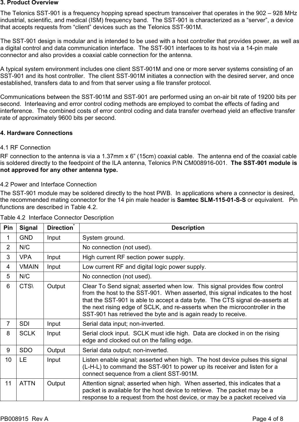 PB008915  Rev A    Page 4 of 8 3. Product Overview The Telonics SST-901 is a frequency hopping spread spectrum transceiver that operates in the 902 &ndash; 928 MHz industrial, scientific, and medical (ISM) frequency band.  The SST-901 is characterized as a &ldquo;server&rdquo;, a device that accepts requests from &ldquo;client&rdquo; devices such as the Telonics SST-901M.  The SST-901 design is modular and is intended to be used with a host controller that provides power, as well as a digital control and data communication interface.  The SST-901 interfaces to its host via a 14-pin male connector and also provides a coaxial cable connection for the antenna.  A typical system environment includes one client SST-901M and one or more server systems consisting of an SST-901 and its host controller.  The client SST-901M initiates a connection with the desired server, and once established, transfers data to and from that server using a file transfer protocol.  Communications between the SST-901M and SST-901 are performed using an on-air bit rate of 19200 bits per second.  Interleaving and error control coding methods are employed to combat the effects of fading and interference.  The combined costs of error control coding and data transfer overhead yield an effective transfer rate of approximately 9600 bits per second. 4. Hardware Connections 4.1 RF Connection RF connection to the antenna is via a 1.37mm x 6&rdquo; (15cm) coaxial cable.  The antenna end of the coaxial cable is soldered directly to the feedpoint of the ILA antenna, Telonics P/N CM008916-001.  The SST-901 module is not approved for any other antenna type. 4.2 Power and Interface Connection The SST-901 module may be soldered directly to the host PWB.  In applications where a connector is desired, the recommended mating connector for the 14 pin male header is Samtec SLM-115-01-S-S or equivalent.   Pin functions are described in Table 4.2. Table 4.2  Interface Connector Description Pin Signal  Direction*  Description 1  GND  Input  System ground. 2  N/C    No connection (not used). 3  VPA  Input  High current RF section power supply.  4  VMAIN  Input  Low current RF and digital logic power supply. 5  N/C    No connection (not used). 6  CTS\  Output  Clear To Send signal; asserted when low.  This signal provides flow control from the host to the SST-901.  When asserted, this signal indicates to the host that the SST-901 is able to accept a data byte.  The CTS signal de-asserts at the next rising edge of SCLK, and re-asserts when the microcontroller in the SST-901 has retrieved the byte and is again ready to receive. 7  SDI  Input  Serial data input; non-inverted. 8  SCLK  Input  Serial clock input.  SCLK must idle high.  Data are clocked in on the rising edge and clocked out on the falling edge. 9  SDO  Output  Serial data output; non-inverted. 10  LE  Input  Listen enable signal; asserted when high.  The host device pulses this signal (L-H-L) to command the SST-901 to power up its receiver and listen for a connect sequence from a client SST-901M. 11  ATTN  Output  Attention signal; asserted when high.  When asserted, this indicates that a packet is available for the host device to retrieve.  The packet may be a response to a request from the host device, or may be a packet received via 